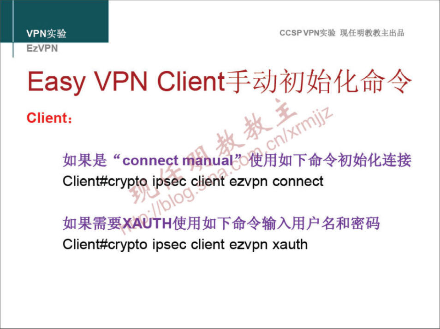 VPN 实 验 EzVPN CCSPVPN-T•• 任 明 教 教 主 出 品 Easy \/PN Client 手 动 初 始 化 命 令 Client ： 如 果 是 "connect manualt 用 如 下 命 令 初 始 化 连 接 Client#crypto ipsee client ezvpn connect 如 果 需 要 AUTH 使 用 如 下 命 令 输 入 用 户 名 和 密 码 Client#crypto ipsec client ezvpn xauth 