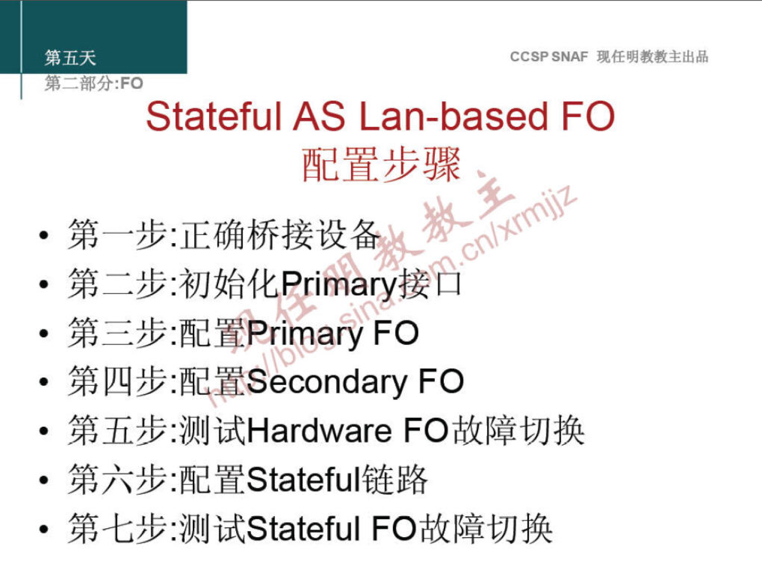 第 五 天 
弟 一 部 分 ： FO 
CCSP SNAF 现 任 明 教 教 主 出 品 
Stateful AS Lan-based FO 
配 置 步 骤 
· 第 一 步 ： 正 确 桥 接 设 0 
· 第 二 步 ． 初 始 化 。 “ y 接 后 
第 三 步 ： 配 EPrimary FO 
· 第 四 步 :!VESecondary FO 
第 五 步 ： 测 试 Hardware FO 故 障 切 换 
第 六 步 ： 配 置 Stateful 链 路 
· 第 七 步 ： 测 试 Stateful FO 故 障 切 换 