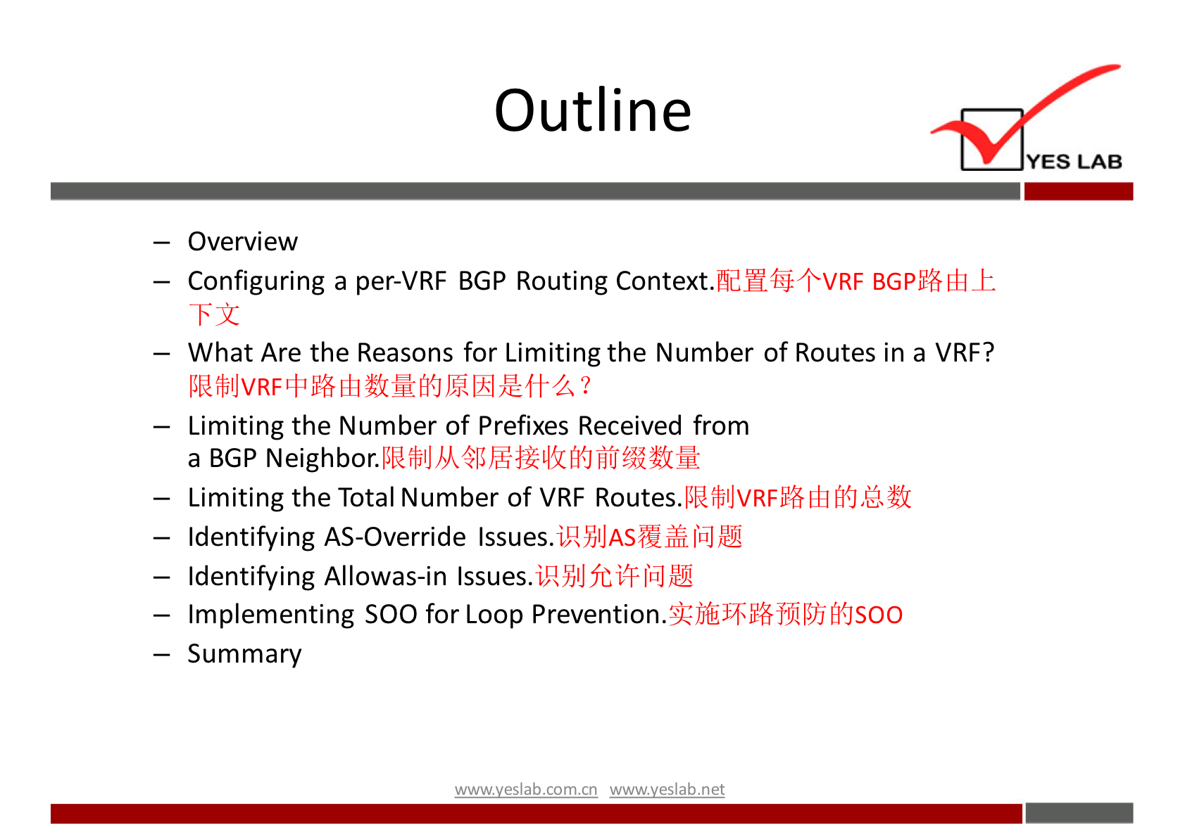 Outline 
YES LAB 
— Overview 
— Configuring a per-VRF BGP Routing Context.fidH4$+VRF 
What Are the Reasons for Limiting the Number of Routes in a VRF? 
— Limiting the Number of Prefixes Received from 
a BGP 
— Limiting the Total Number of VRF Routes. 
— Identifying AS-Override Issues. 
— Identifying Allowas-in Issues. 
— Implementing SOO for Loop 
— Summary 
wwwveslab net 