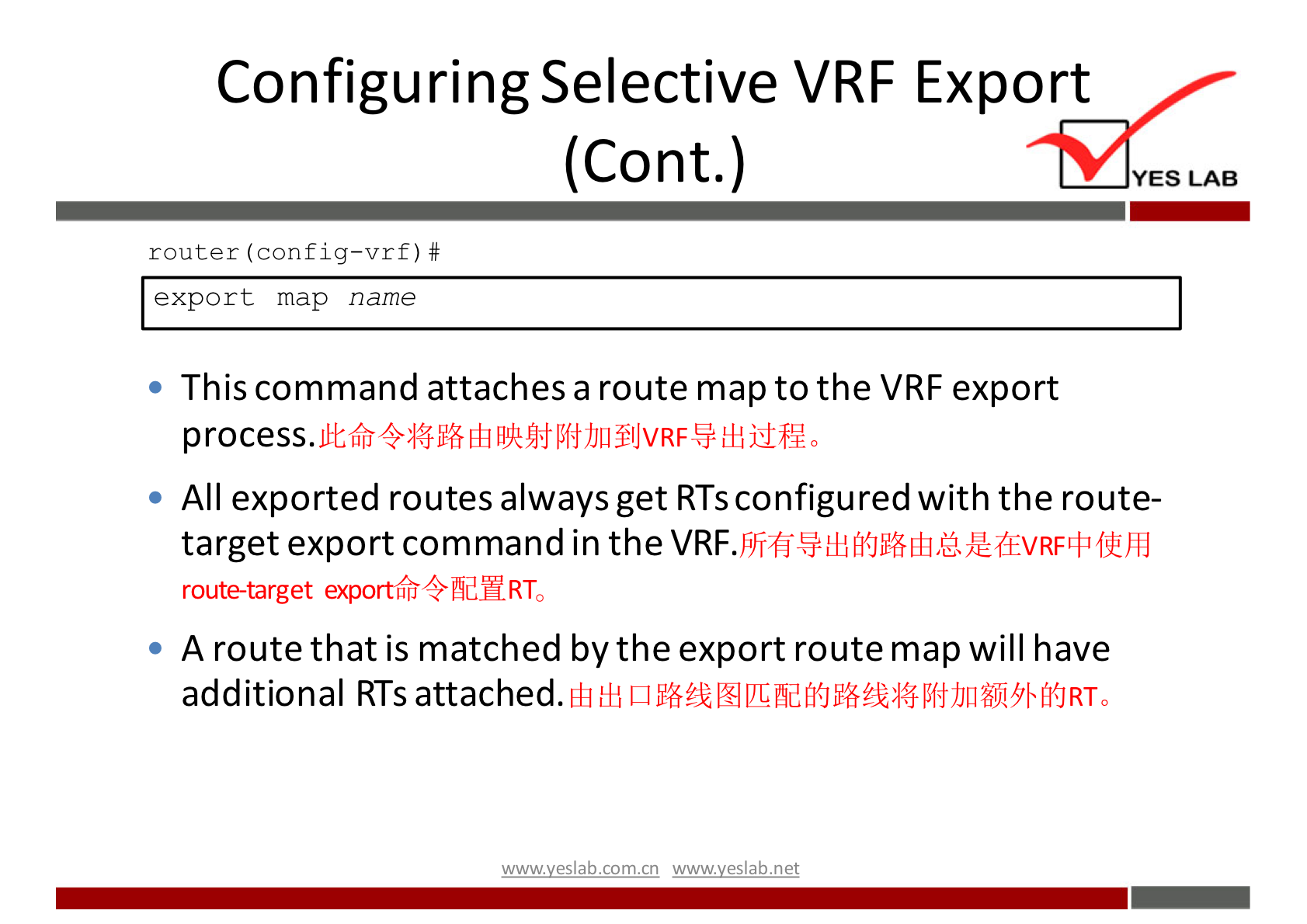 Configuring Selective VRF Export 
(Cont.) 
router (config—vrf) # 
export map name 
This command attaches a route map to the VRF export 
YES LAB 
All exported routes always get RTS configured with the route- 
target export command in the 
route-target exportLfiQfldHRTo 
A route that is matched by the export route map will have 
additional RTS attached. 
wwwveslabnet 