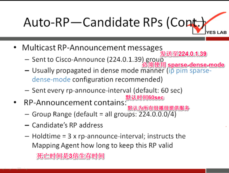 Auto-RP—Candidate RPs 
Multicast RP-Announcement messages 
hi&4224'.O'11» 
— Sent to Cisco-Announce (224.0.1.39) group 
sparse-dense-mode 
— Usually propagated in dense mode manner pim sparse- 
dense-mode configuration recommended) 
— Sent every rp-announce-interval (default: 60 sec) 
RP-Announcementcontains: 
— Group Range (default all groups: 224.0.0.ö/d 
— Candidate's RP address 
— Holdtime 3 x rp-announce-interval; instructs the 
Mapping Agent how long to keep this RP valid 