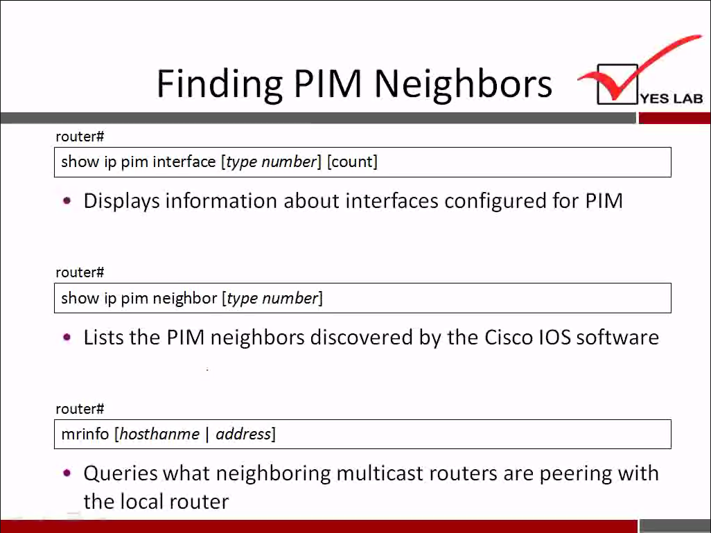 Finding PIM Neighbors 
router# 
show ip pim interface [type number] [count] 
YES LAB 
• Displays information about interfaces configured for PIM 
router# 
show ip pim neighbor [type number] 
• Lists the PIM neighbors discovered by the Cisco IOS software 
router# 
mrinfo [hosthanme I address] 
• Queries what neighboring multicast routers are peering with 
the local router 