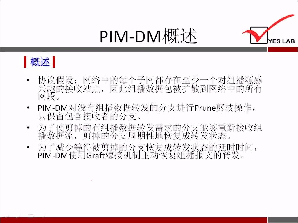 PIM-DM 概 述 
《 概 述 《 
协 议 假 设 ： 网 络 中 的 每 个 子 网 都 存 在 至 少 一 个 对 组 播 源 感 
兴 取 的 接 收 站 点 ， 因 此 组 播 数 据 包 被 扩 散 到 网 络 中 的 所 有 
网 
p 丨 M 一 DM 对 没 有 组 播 数 据 转 发 的 分 支 进 行 prune 剪 枝 操 作 ， 
只 保 留 包 含 接 收 名 的 分 支 。 
辊 ： 中 鼎 齠 巛 新 新 接 收 组 
为 了 减 少 0 
YES LAB 