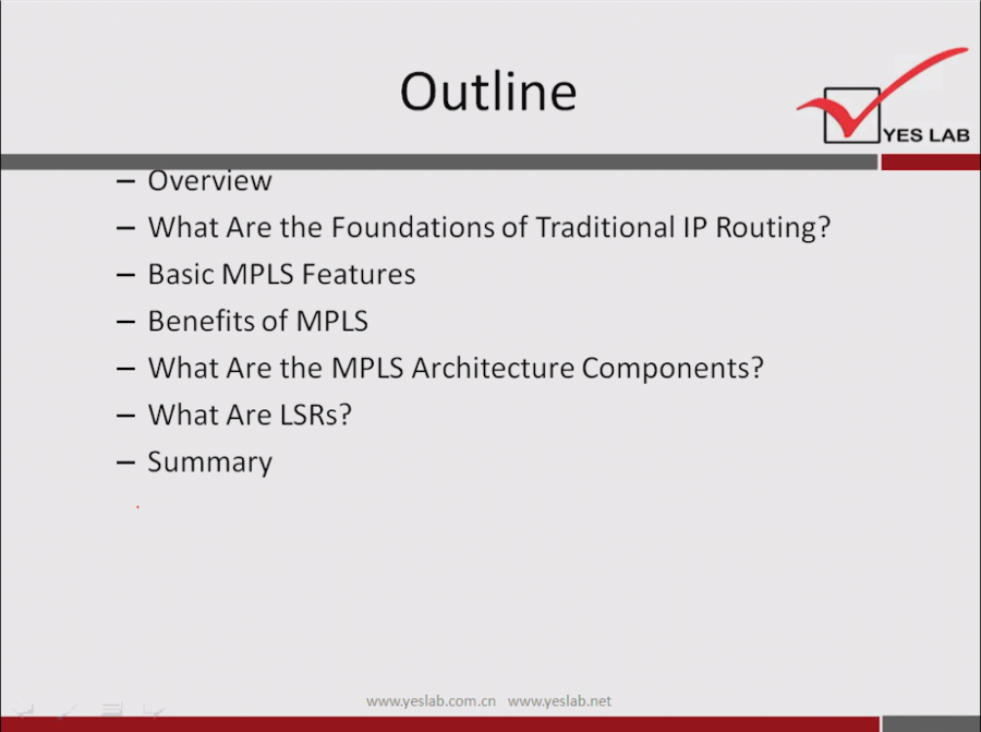 Outline 
YES LAB 
vervlew 
— What Are the Foundations of Traditional IP Routing? 
— Basic MPLS Features 
— Benefits of MPLS 
— What Are the MPLS Architecture Components? 
— What Are LSRs? 
— Summary 