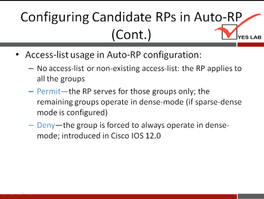 Configuring Candidate RPs in Auto-RP 
(Cont.) 
• Access-list usage in Auto-RP configuration: 
YES LAB 
— No access-list or non-existing access-list: the RP applies to 
all the groups 
the RP serves for those groups only; the 
— Permit— 
remaining groups operate in dense-mode (if sparse-dense 
mode is configured) 
—the group is forced to always operate in dense- 
- Deny 
mode; introduced in Cisco IOS 12.0 