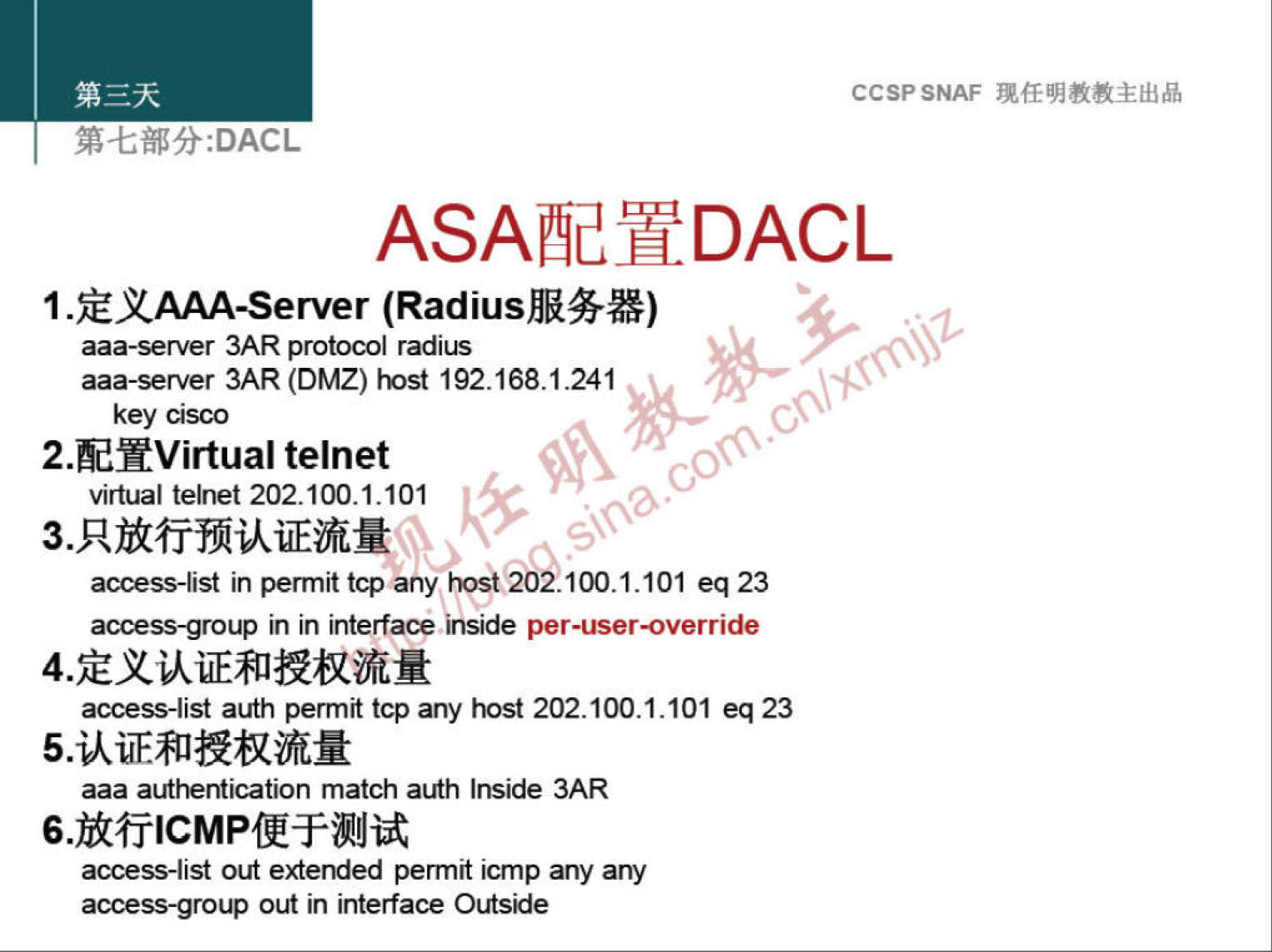 CCSP SNAF 现 任 明 教 教 主 出 品 
第 七 部 分 :DACL 
ASA 配 置 DACL 
1 ． 定 义 AAA-Server (Radius 服 务 器 ） 
aaa-server 3ARprotocol radius 
aaa-server 3AR(DMZ) № 19216 & 1 ． 241 
key Cisco 
2． 配 置 Virtual telnet 
virtual telnet 202 ． 1Q0 ． 1 ． 101 
3 识 放 行 预 认 证 流 量 
access-list in permittcpany 》 ℃ ； t ． 2021 ． 1 ． 101 eq23 
access-group in Interfacemside per-user-override 
4 淀 义 认 证 和 授 权 流 量 
access-list auth perm tcp 引 》 ℃ st202 ． 100 ． 1 ． 101 eq23 
5 ． 认 证 和 授 权 流 量 
aaa authentication match auth Inside 3AR 
6 ． 放 行 ℃ MP 便 于 测 试 
access-list out extended permitlcmp anyany 
access-group 0 in interface Outside 