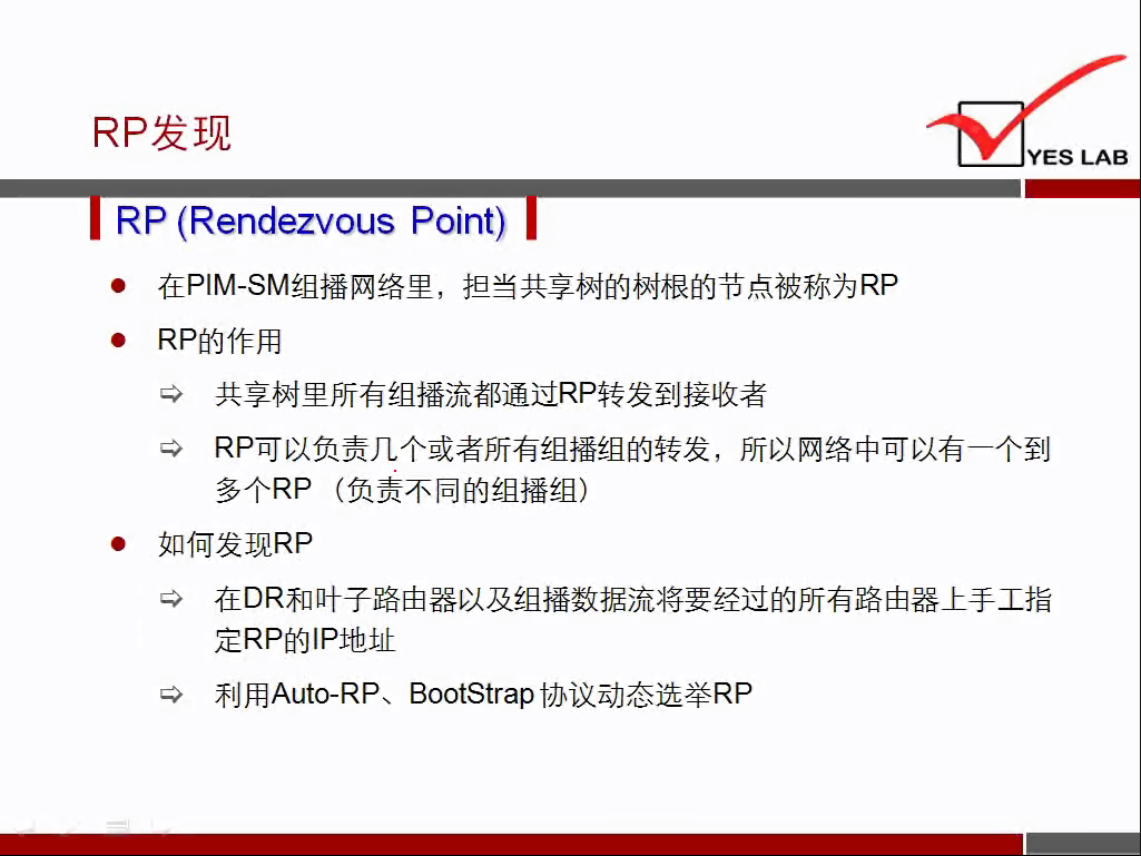 RP 发 现 
RP (Rendezvous Point) 
YES LAB 
在 PIM 一 SM 组 播 网 络 里 ， 担 当 共 享 树 的 树 根 的 节 点 被 称 为 RP 
RP 的 作 用 
共 享 树 里 所 有 组 播 流 都 通 过 RP 转 发 到 接 收 者 
RP 可 以 负 责 几 个 或 者 所 有 组 播 组 的 转 发 ， 所 以 网 络 中 可 以 有 一 个 到 
多 个 RP （ 负 责 不 同 的 组 播 组 ） 
如 何 发 现 RP 
蛉 
在 DR 和 叶 子 路 由 器 以 及 组 播 数 据 流 将 要 经 过 的 所 有 路 由 器 上 手 工 指 
定 RP 的 IP 地 址 
利 用 Auto-RP 、 BootStrap 协 议 动 态 选 举 RP 