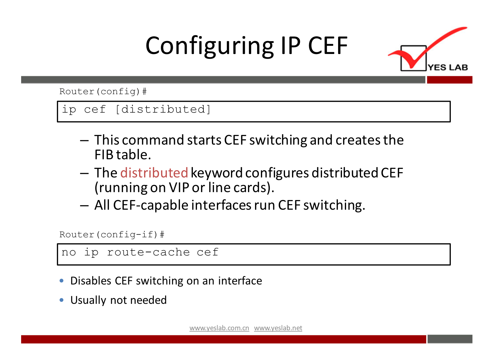 Configuring IP CEF 
YES LAB 
Router (config) # 
ip cef [distributed] 
— This command starts CEF switching and creates the 
FIB table. 
The distributed keyword configures distributed CEF 
(running on VIP or line cards). 
— All CEF-capabIe interfaces run CEF switching. 
Router (config—if) # 
no ip route—cache cef 
Disables CEF switching on an interface 
Usually not needed 
wwwveslabnet 