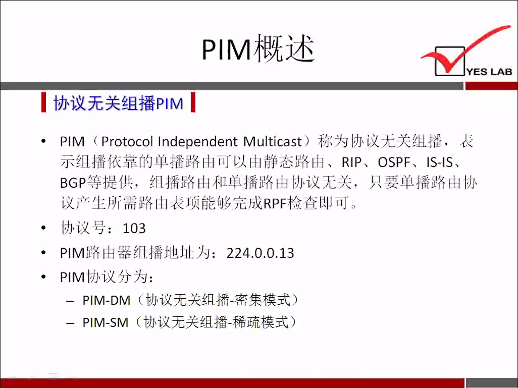 YES LAB 
《 协 议 无 关 组 播 p 《 M 《 
PIM （ ProtocolIndependent Multicast) 利 〈 为 协 、 议 无 关 组 播 ， 表 
示 组 播 依 靠 的 单 扌 番 路 山 可 以 山 静 态 路 山 、 RIP 、 OSPF 、 IS-ISS 
BGPO 提 供 ， 组 扌 番 路 山 和 单 播 路 山 办 议 无 关 ， 只 要 单 扌 番 路 山 协 
议 产 生 所 需 路 由 表 项 能 够 完 成 RPF 检 查 即 可 。 
协 议 号 ， 103 
P 丨 M 路 山 器 组 播 地 址 为 ： 224 ． 0 ． 0 ． 13 
PIM | 办 议 分 为 ： 
一 PIM-DM （ ． 协 议 无 关 组 播 一 密 集 模 式 ） 
一 PIM-SM （ 协 议 无 关 组 播 一 稀 疏 模 式 ） 