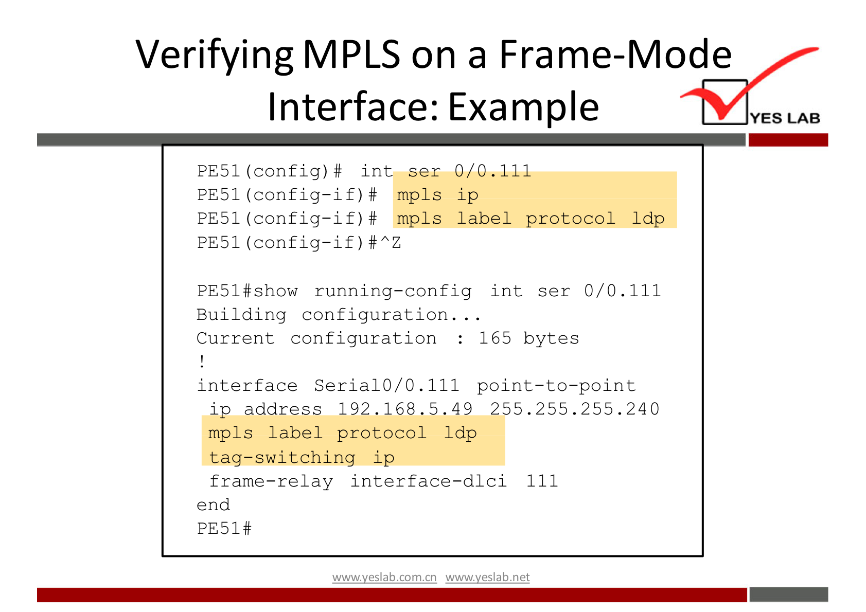 Verifying MPLS on a Frame-Mode 
Interface: Example 
0/0.111 
PE51 (config) # int ser 
PE51 (config—if) # mpls 
ip 
PE51 (config—if) # mpls 
label protocol Idp 
PE51 (config—if) # AZ 
PE51#sh0w running—config int ser 0/0 . 111 
Building configuration. . 
Current configuration 
165 bytes 
interface Serial 0/0 . 111 point—to—point 
ip address 192.168.5.49 255.255.255.240 
mp1s label protocol Idp 
tag—switching ip 
frame—relay interface—dici 111 
end 
PE51# 
wwwveslab net 
YES LAB 