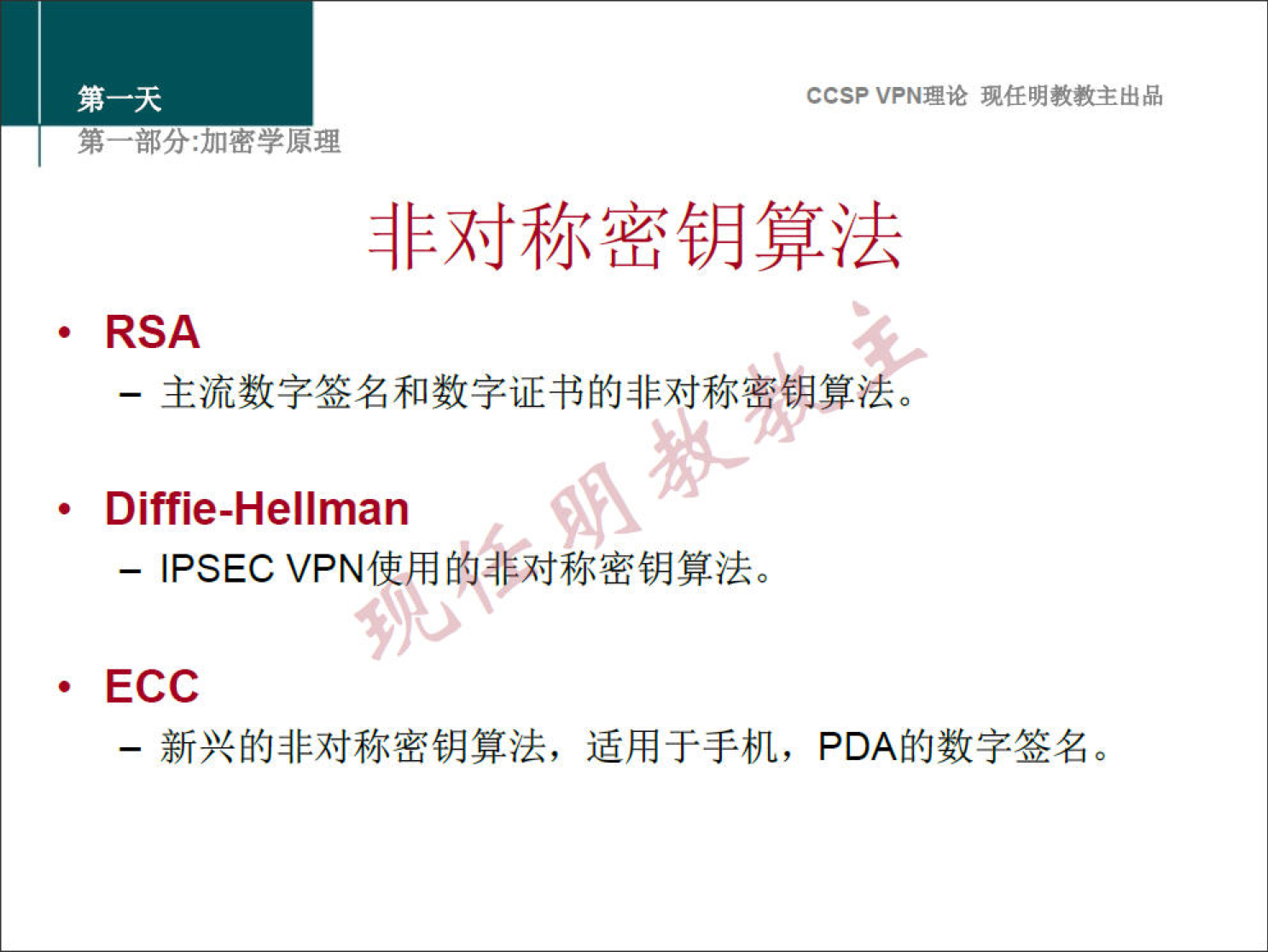 CCSP VPN 理 论 现 任 明 教 教 主 出 品 第 一 部 分 ： 加 密 学 原 理 非 对 称 密 钥 算 法 · RSA 一 主 流 数 字 签 名 和 数 字 证 书 的 非 对 称 巒 钼 算 、 Diffie-Hellman 一 IPSEC VPN 使 用 的 非 对 称 密 钥 算 法 。 · ECC 一 新 兴 的 非 对 称 密 钥 算 法 ， 适 用 于 手 机 ， PDA 的 数 字 签 名 。 