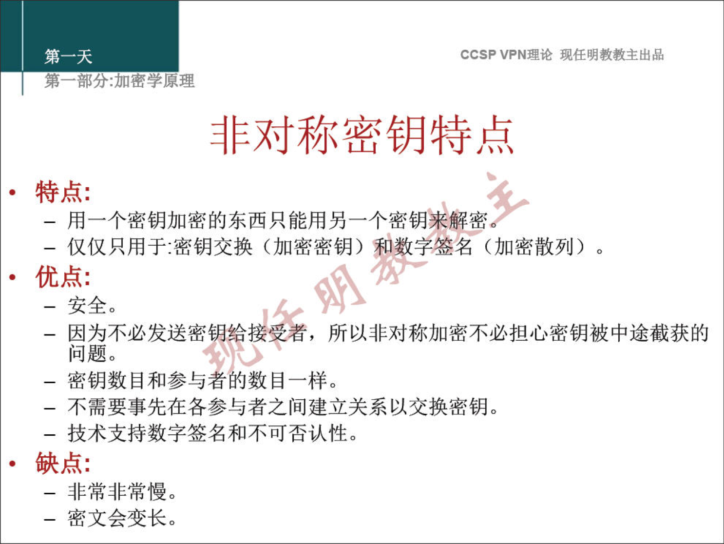 CCSP VPN 理 论 现 任 明 教 教 主 出 品 弟 一 部 分 ： 加 密 学 原 理 非 对 称 密 钥 特 点 · 特 点 ： 一 用 一 个 密 钥 加 密 的 东 西 只 能 用 另 一 个 密 钥 来 解 密 一 仅 仅 只 用 于 嘧 钥 交 换 （ 加 密 密 钥 ） 刊 数 字 签 名 （ 加 密 散 列 ） 。 · 优 点 ： 一 安 全 。 一 因 为 不 必 发 送 密 钥 给 接 孚 者 ， 所 以 非 对 称 加 密 不 必 担 心 密 钥 被 中 途 截 获 的 问 题 。 一 密 钥 数 目 和 参 与 数 目 一 样 。 一 不 需 要 事 先 在 各 参 与 者 之 间 建 立 关 系 以 交 换 密 钥 。 一 技 术 支 持 数 字 签 名 和 不 可 否 认 性 。 · 缺 点 ： 一 非 常 非 常 慢 。 一 密 文 会 变 长 。 