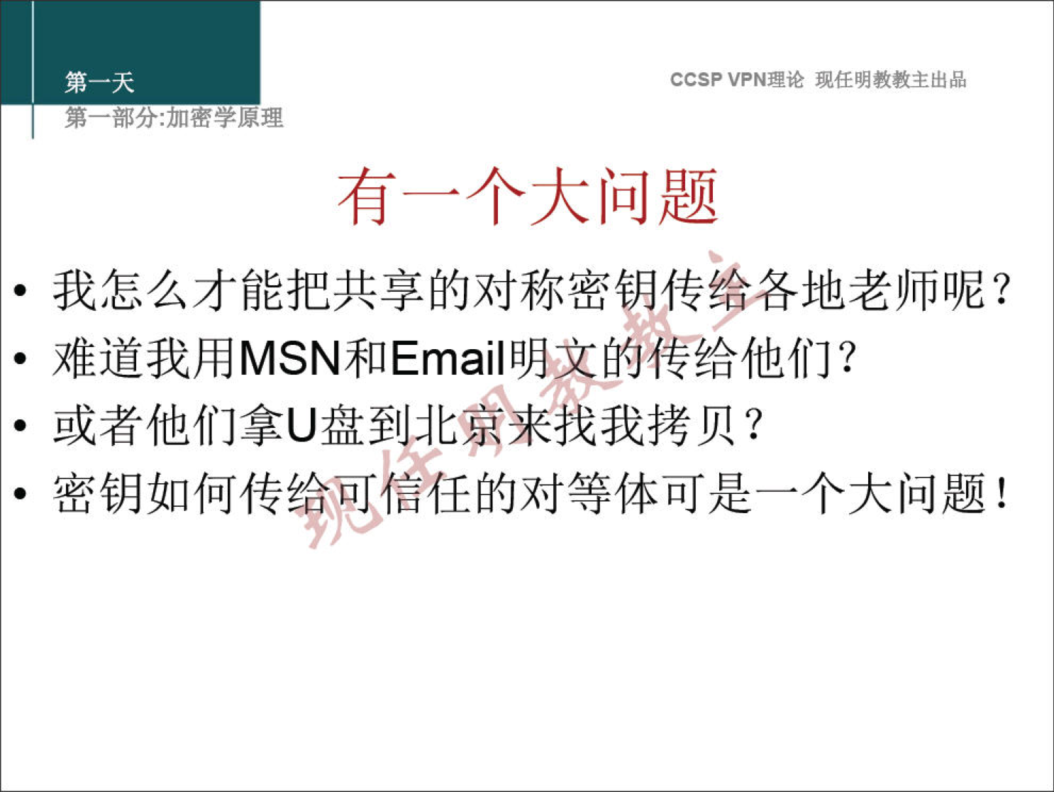 CCSP VPN 理 论 现 任 明 教 教 主 出 品 弟 一 部 分 ： 加 密 学 原 理 有 一 个 大 问 题 · 我 怎 么 才 能 把 共 享 的 对 称 密 传 飨 各 地 老 师 呢 ？ · 难 道 我 用 MSN 和 Emai | 脚 吝 传 给 他 们 ？ · 或 者 他 们 拿 U 盘 至 些 来 找 我 拷 贝 ？ · 密 钥 如 何 传 给 彳 訁 任 的 对 等 体 可 是 一 个 大 问 题 ！ 