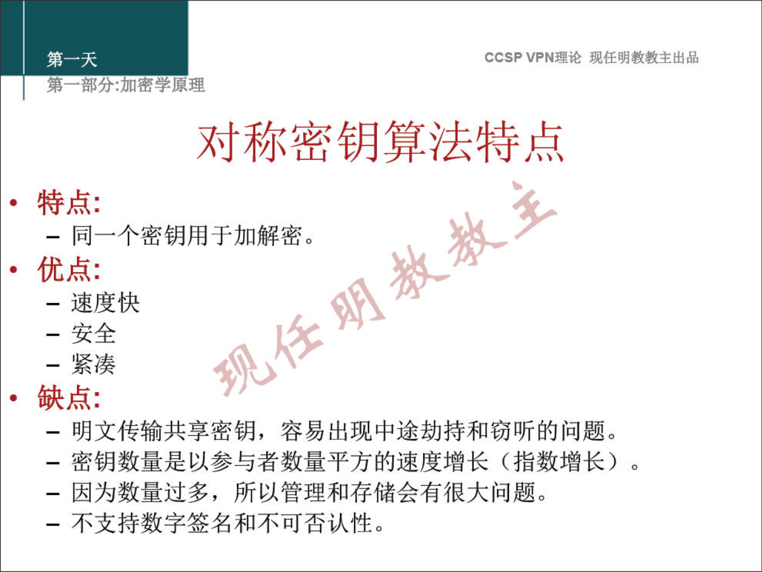 CCSP VPN 理 论 现 任 明 教 教 主 出 品 弟 一 部 分 ： 加 密 学 原 理 对 称 密 钥 算 法 特 点 · 特 点 ： 一 同 一 个 密 钥 用 于 加 解 密 。 · 优 点 ： 一 速 度 快 一 安 全 一 紧 凑 · 缺 点 ： 一 明 文 传 输 共 享 密 钥 ， 容 易 出 现 中 途 劫 持 和 窃 听 的 问 题 。 一 密 钥 数 量 是 以 参 与 者 数 量 平 方 的 速 度 增 长 （ 指 数 增 长 ） 。 一 因 为 数 量 过 多 ， 所 以 管 理 和 存 储 会 有 很 大 问 题 。 一 不 支 持 数 字 签 名 和 不 可 否 认 性 。 