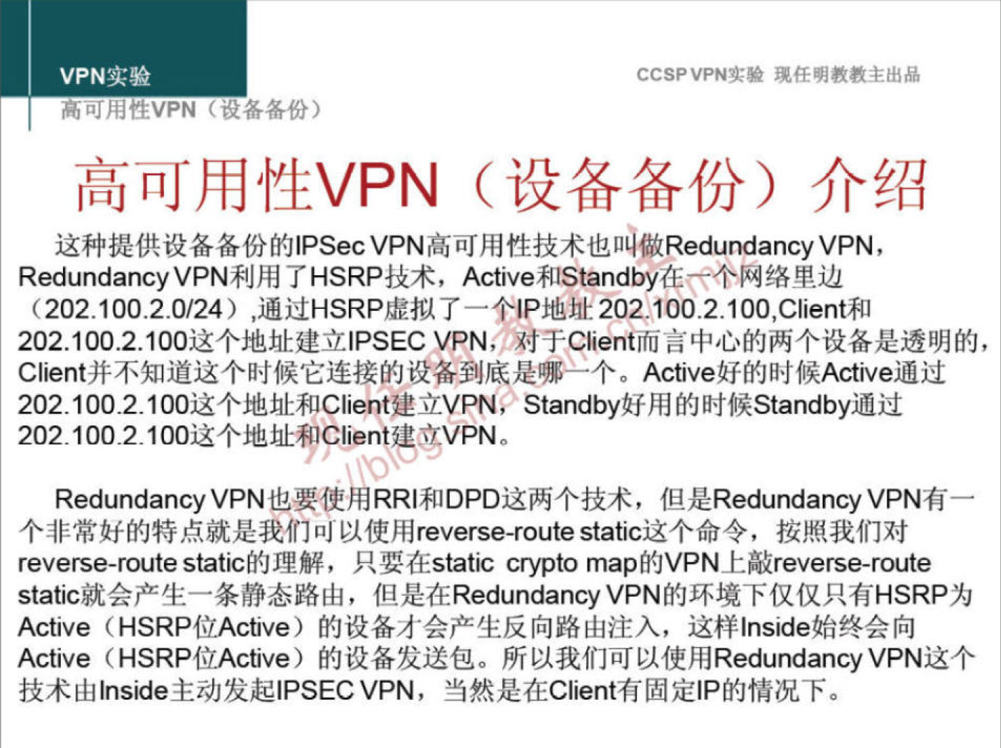 VPN 实 验 
刂 hdtEVPN 备 ． 各 份 ） 
CCSPVPNI:* 现 任 明 教 教 主 出 品 
高 可 用 性 VPN （ 设 备 备 份 ） 介 绍 
这 种 提 供 设 备 备 份 的 旧 secVPN 高 可 用 性 技 术 也 做 Redu ancyVPN ， 
Redundancy VPN 利 用 了 HSRP 技 术 ， Active 和 Standby 在 丆 个 网 络 里 边 
（ 202 ． 100 ． 2 0 / 24 ） ， 通 过 HSRP 虚 拟 了 一 个 《 P 地 卅 202 ． 100 ． 2 ． 100,Client 和 
202 ， 1002100 这 个 地 址 建 立 | PSEC VPN; 对 于 Client 而 言 中 心 的 两 个 设 备 是 透 明 的 ， 
C nt 并 不 知 道 这 个 时 候 它 连 接 的 设 备 到 底 是 哪 一 个 。 A 确 ve 好 的 时 候 A 确 ve 通 过 
202 ． 1002100 这 个 地 址 和 Cli “ t 建 立 VPN; Standby 好 用 的 时 候 Standby 通 过 
202 ． 10021 这 个 地 址 尸 Client 建 VPN 
Redundancy VPN 也 要 使 用 RRI 和 DPO 这 两 个 技 术 ， 但 是 Redundancy VPN 有 一 
个 非 常 好 的 特 点 就 是 我 们 叫 以 使 用 reverse-routestafrc 这 个 命 令 ， 按 照 我 们 对 
reverse-routestatic 的 理 解 ， 只 要 在 s 怡 crypto map 的 VPN 上 敲 reverse-route 
static 就 会 产 生 一 条 静 态 路 由 ， 但 是 在 RedundancyVPN 的 环 境 下 仅 仅 只 有 HSRP 为 
Active (HSRP 位 Active) 的 设 备 才 会 产 生 反 向 路 由 注 入 ， 这 样 丨 n 引 de 始 终 会 向 
Active (HSRP 位 Active) 的 设 备 发 送 包 。 所 以 我 们 可 以 使 用 R u 配 ancyVPN 这 个 
技 术 由 s 冠 e 主 动 发 起 | PSECVPN ， 当 然 是 在 Client 有 固 定 | P 的 情 况 下 。 