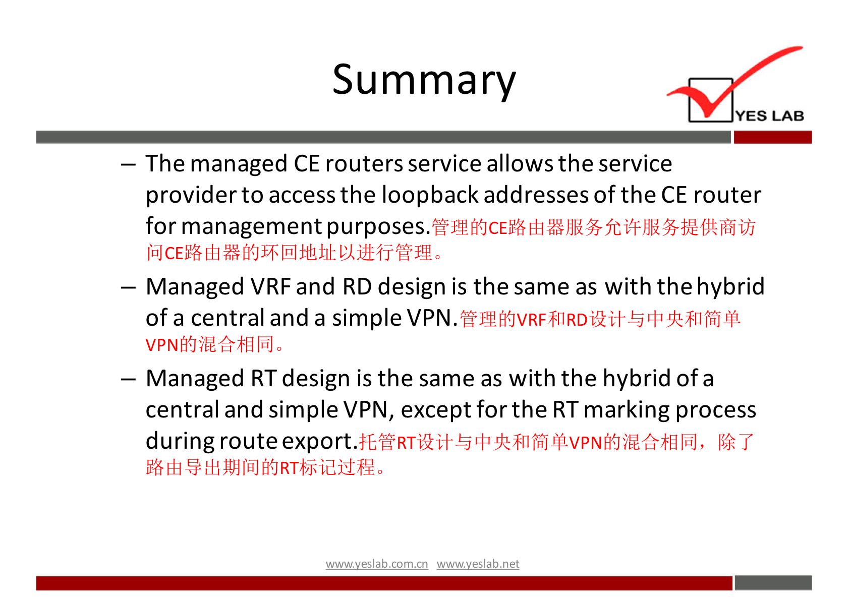 Summary 
YES LAB 
— The managed CE routers service allows the service 
provider to access the loopback addresses of the CE router 
for management purposes. 
— Managed VRF and RD design is the same as with the hybrid 
of a central and a simple 
VPNfi{Jibéfr$IlIüJ0 
— Managed RTdesign is the same as with the hybrid of a 
central and simple VPN, except for the RT marking process 
during 
wwwveslabnet 