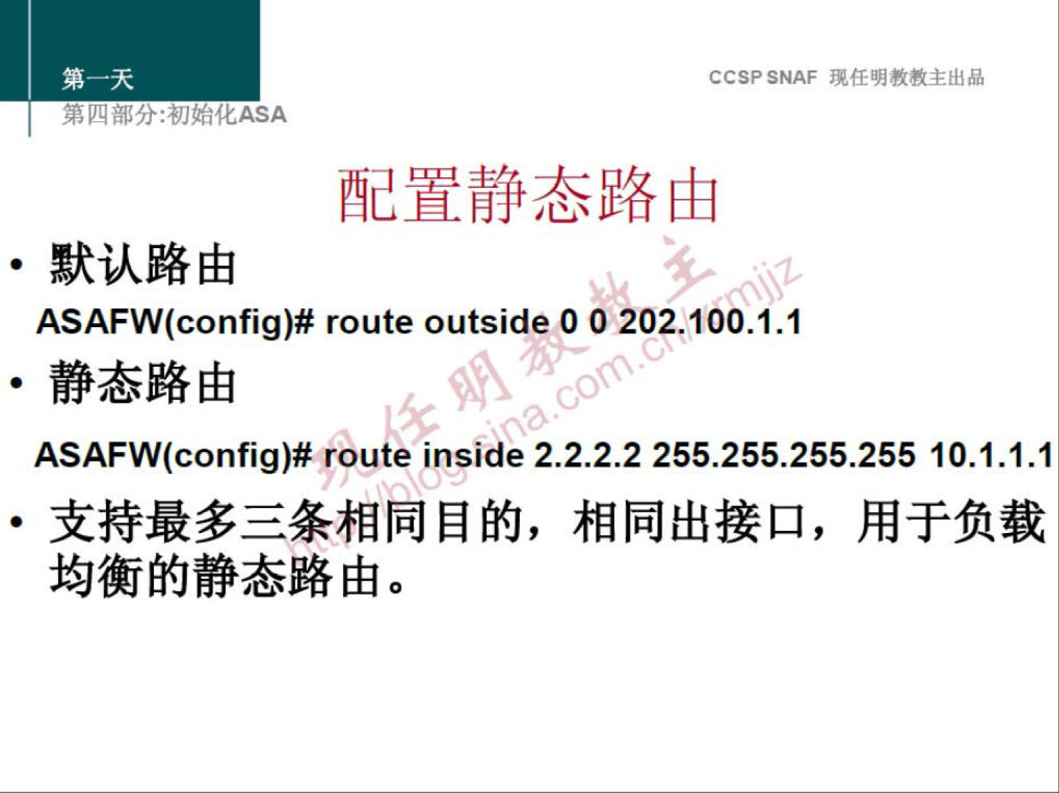 CCSP SNAF 现 任 明 教 教 主 出 品 
第 分 ： 初 化 厶 SA 
配 置 静 态 路 由 
· 默 认 路 由 
ASAFW(config)# route outside 0 0 202 ． 100 ． 1 ． 1 
· 静 态 路 由 
ASAFW(config)# route inside 2 ． 2 ． 2 ． 2 255 ． 255 ． 255 ． 255 10 ． 1 ． 1 ． 1 
· 支 持 最 多 三 条 相 同 目 的 ， 相 同 出 接 口 ， 用 于 负 载 
均 衡 的 静 态 路 由 。 