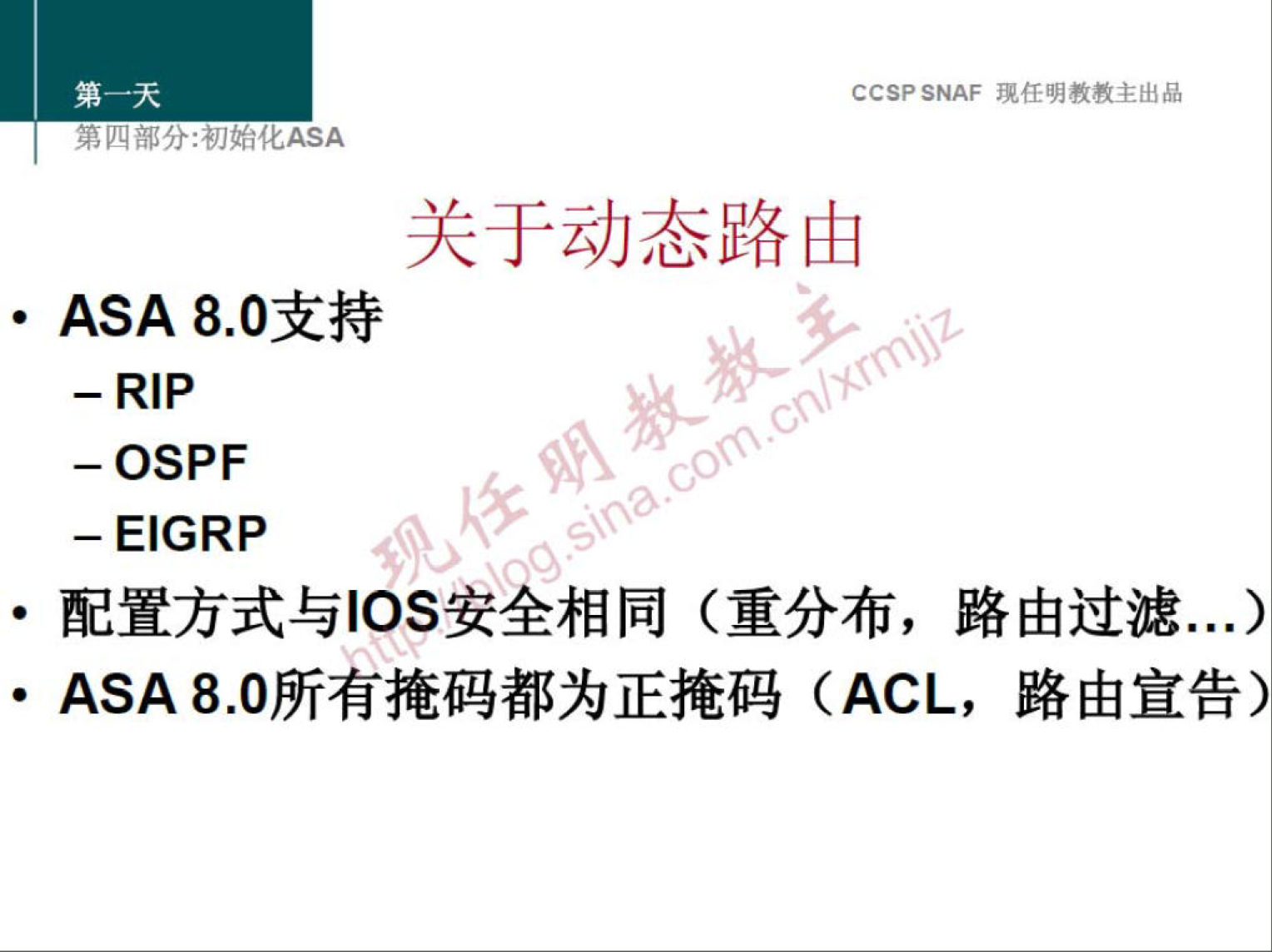 CCSP SNAF 现 任 明 教 教 主 出 品 
第 分 ： 初 化 厶 SA 
关 于 动 态 路 由 
· ASA 8 ． 0 支 持 
—RIP 
一 OSPF 
一 EIGRP 
0 
· 配 置 方 式 与 ℃ S 安 全 相 同 （ 重 分 布 ， 路 由 过 滤 “ ． ） 
· ASA 8 ． 0 所 有 掩 码 都 为 正 掩 码 (ACL ， 路 由 宣 告 ） 