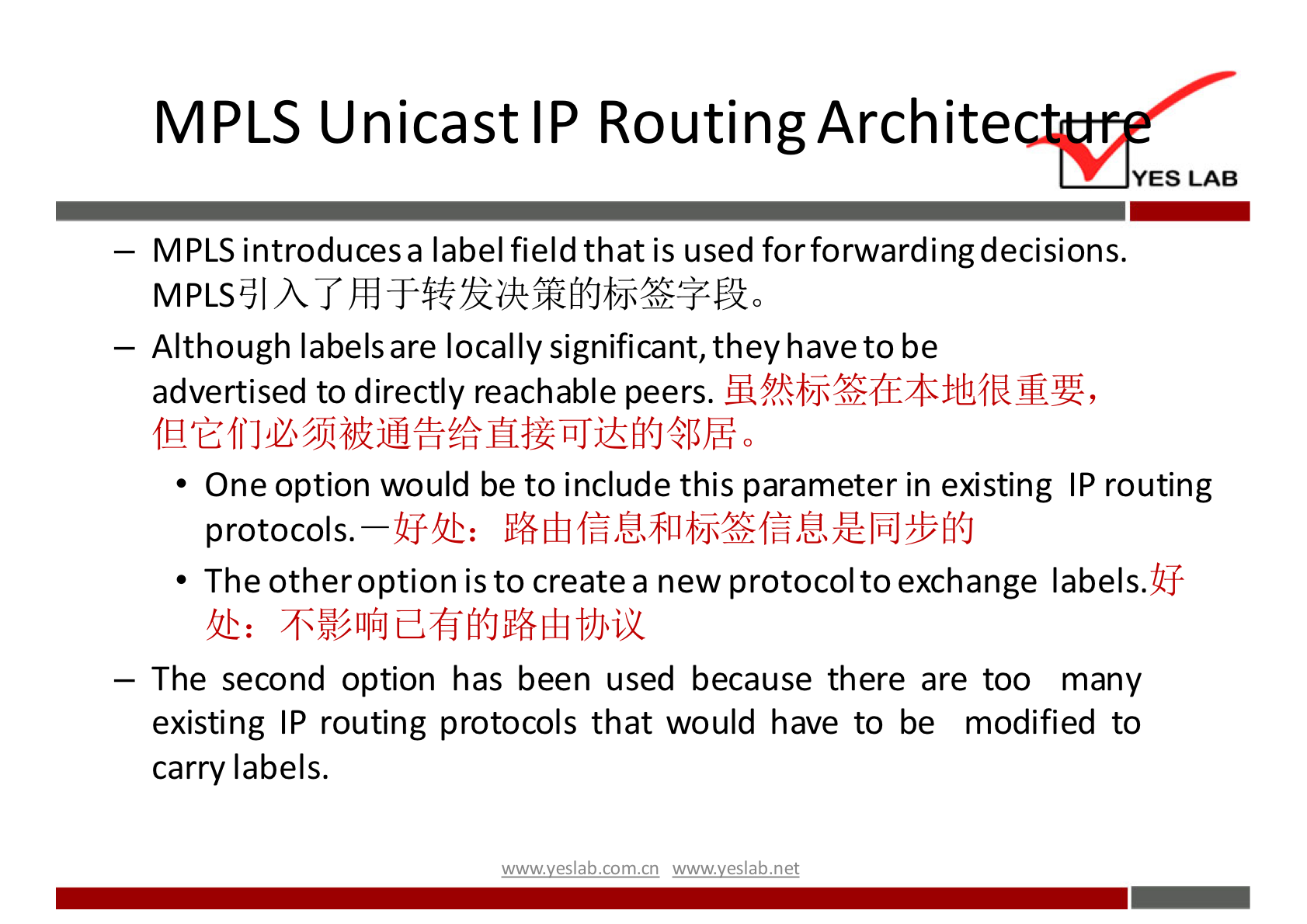 MPLS Unicast IP RoutingArchite 
YES LAB 
— MPLS introducesa label field that is used for forwardingdecisions. 
— Although labels are locally significant, they have to be 
advertised to directly reachable peers. 
• One option would be to include this parameter in existing IP routing 
protocols. AS-uh: 
• The otheroption is to create a new protocol to exchange labels.Uf 
— The second option has been used because there are too many 
existing IP routing protocols that would have to be modified to 
carry labels. 
wwwveslabnet 