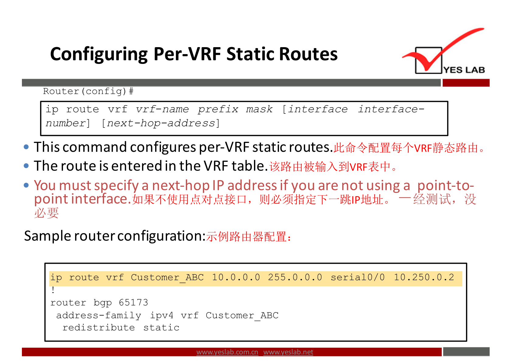 Configuring Per-VRF Static Routes 
YES LAB 
Router (config) # 
route vrf vrf-name prefix mask (interface interface— 
number] (next-hop-address] 
• This command configures per-VRF static routes. 
• The route is entered in the VRF 
• You must specify a next-hop IP address if you are not using a point-to- 
point — ?+jkllJiit, 
Sample router configuration: 
ip route vrf Customer ABC 10.0. 0.0 255.0. 0.0 serial 0/0 10.250. 0.2 
router bgp 65173 
address—family ipv4 vrf Customer ABC 
redistribute static 