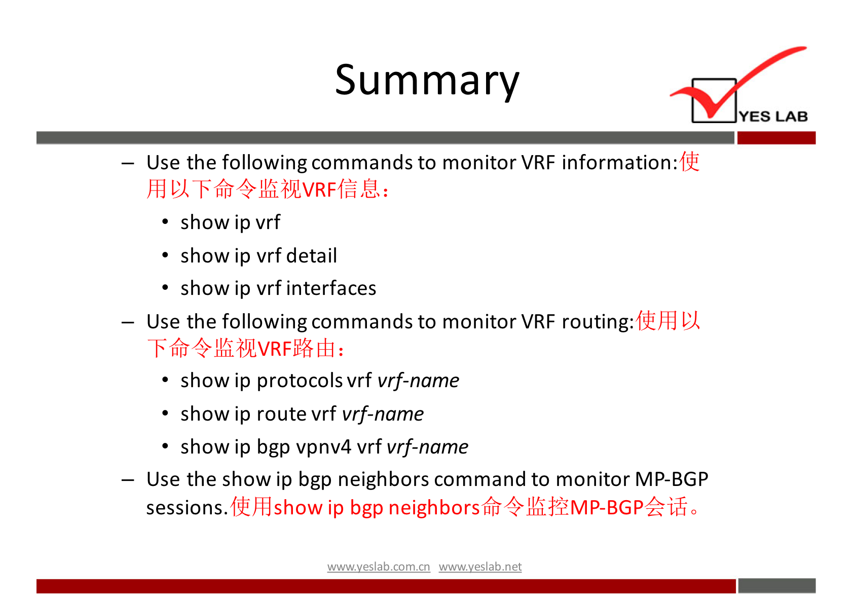 Summary 
YES LAB 
— Use the following commands to monitor VRF information: 
• show ip vrf 
• show ip vrf detail 
• show ip vrf interfaces 
— Use the following commands to monitor VRF routing: 
• show ip protocols vrf vrf-name 
• show ip route vrf vrf-name 
• show ip bgp vpnv4 vrf vrf-name 
— Use the show ip bgp neighbors command to monitor MP-BGP 
fth}show ip bgp neighborsfr411fL$4MP-BGPfiÉ0 
sessions. 