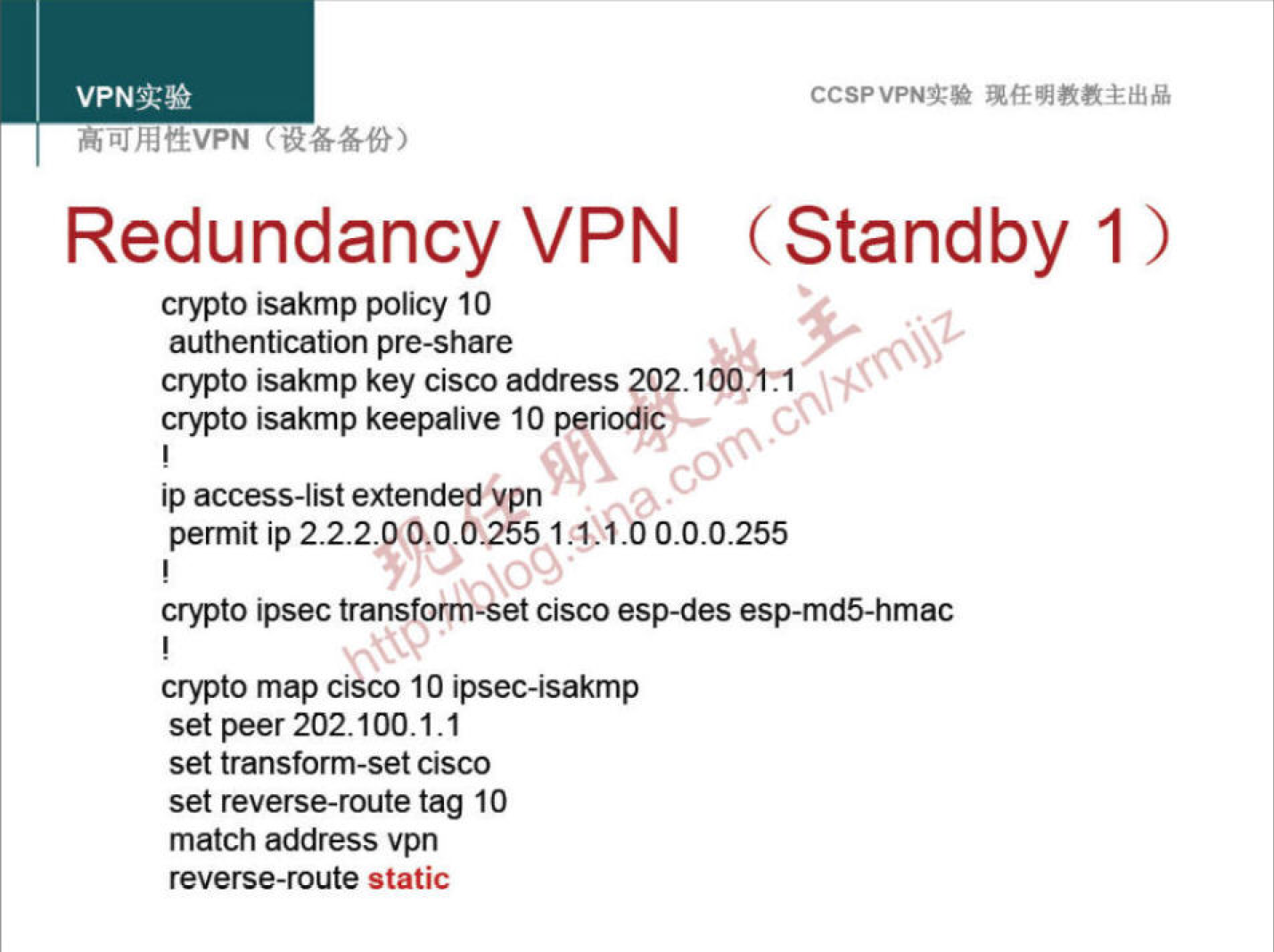 VPNN 
CCSPVPNT* 
Redundancy VPN (Standby 1) 
crypto isakmp policy 10 
authentication pre-share 
crypto isakmp key Cisco address 202.1 
crypto isakmp keepalive 10 periodic 
ip access-list extended "pn 
00 
permit ip 222.0 0.0-0.255 
crypto ipsec transform-Set Cisco esp-des esp-md5-hmac 
crypto map cisco 10 ipsec-isakmp 
set peer 202.100.1.1 
set transform-set cisco 
set reverse-route tag 10 
match address vpn 
reverse-route static 