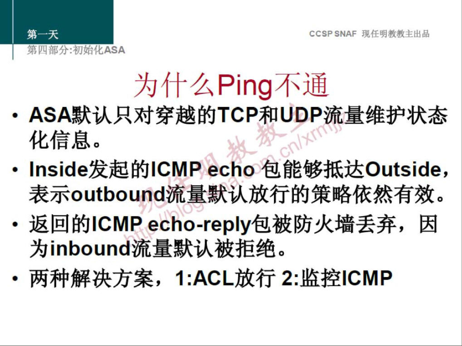 CCSP SNAF 现 任 明 教 教 主 出 品 
第 分 ： 初 化 厶 SA 
为 什 么 Ping 不 通 
· ASA 默 认 只 对 穿 越 的 TCP 和 UDP 流 量 维 护 状 态 
化 信 息 。 
· Inside 发 起 的 ℃ MP echo 包 能 够 抵 达 Outside ， 
表 示 。 utb 。 und 流 量 默 认 放 行 的 策 略 依 然 有 效 。 
· 返 回 的 ℃ MP ech 。 艹 p 丨 y 包 被 防 火 墙 丢 弃 ， 因 
为 inb 。 und 流 量 默 认 被 拒 绝 。 
· 两 种 解 决 方 案 ， I:ACL 放 行 2 ： 监 控 ℃ MP 