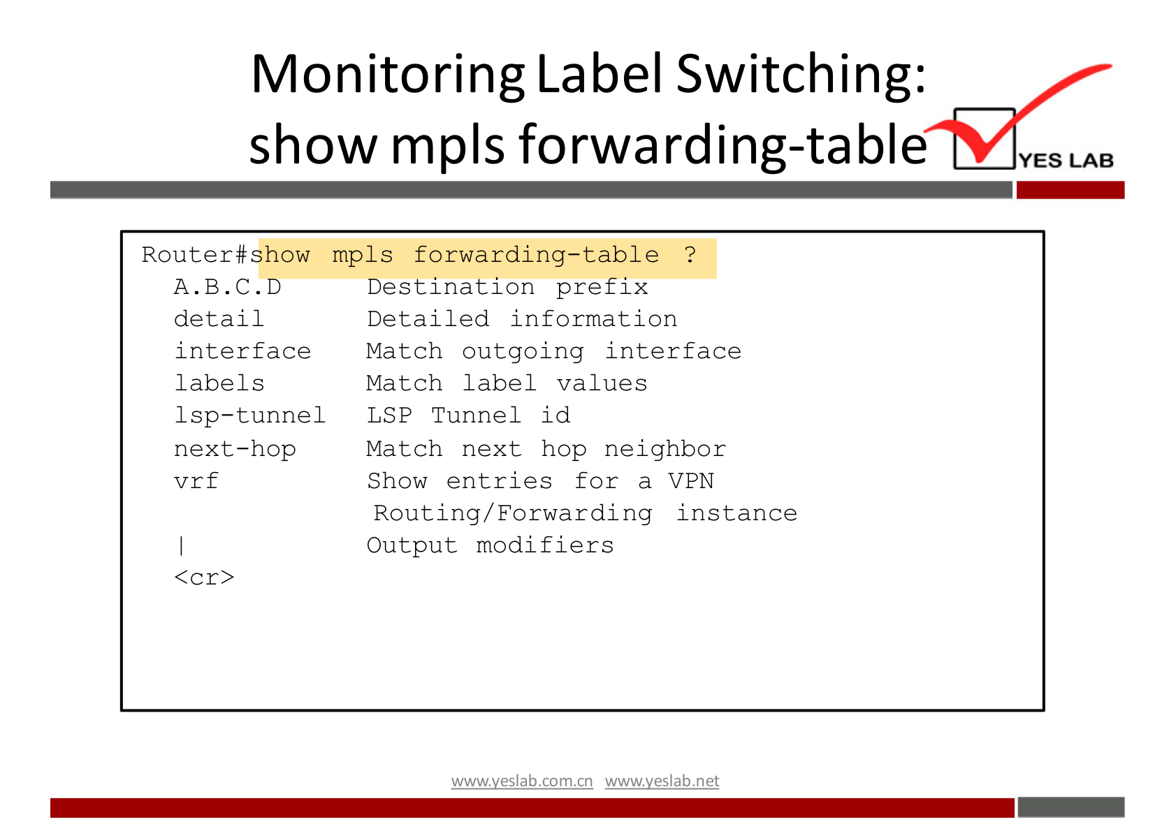 Monitoring Label Switching: 
show mpls forwarding-table 
Router#show mpls forwarding-table ? 
YES LAB 
A.B.C.D 
detail 
interface 
labels 
1 sp—tunnel 
next—hop 
vrf 
<cr> 
Destination prefix 
Detailed information 
Match outgoing interface 
Match label values 
LSP Tunnel id 
Match next hop neighbor 
Show entries for a VPN 
Routing/ Forwarding instance 
Output modifiers 
wwwveslabnet 