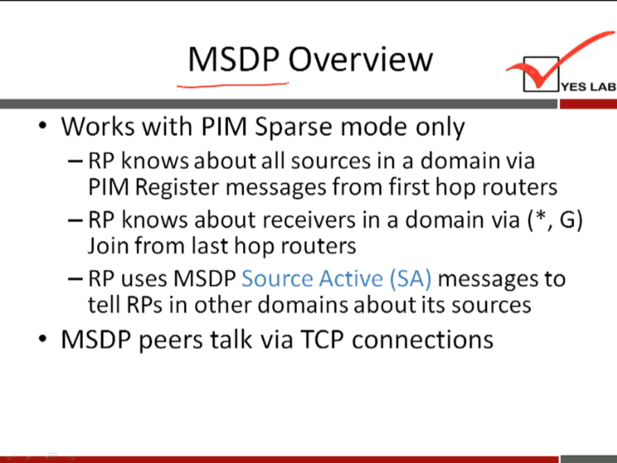 MSDP Overview 
YES LAB 
• Works with PIM Sparse mode only 
— RP knows about all sources in a domain via 
PIM Register messages from first hop routers 
— RP knows about receivers in a domain via ( * , G) 
Join from last hop routers 
Source Active (SA) messages to 
- uses MSDP 
tell RPs in other domains about its sources 
MSDP peers talk via TCP connections 