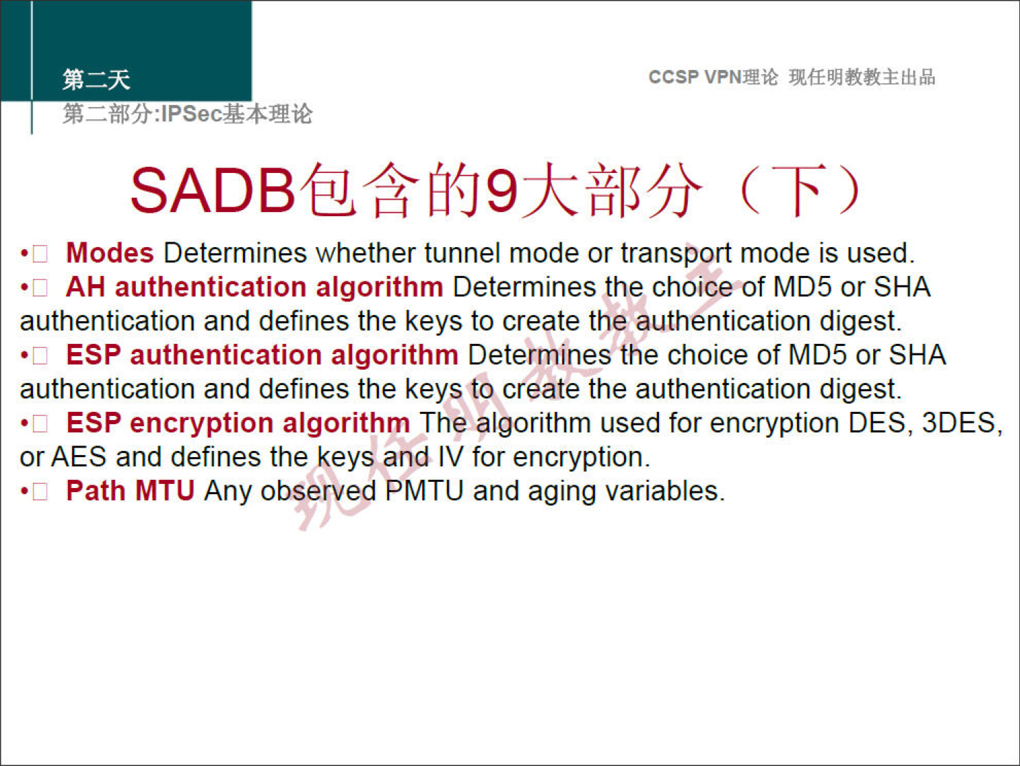 ccsp VPNN 
Modes Determines whether tunnel mode or transport mode is used 
•c 
AH authentication algorithm Determines the choiceof MD5 or SHA 
•c 
authentication and defines the keys to create the authentication digest. 
ESP authentication algorithm Determines the choice of MD5 or SHA 
•c 
authentication and defines the keys to create the authentication digest. 
ESP encryption algorithm The algorithm used for encryption DES, 3DES, 
•c 
or AES and defines the keys and IV for encryption. 
Path MTLJ Any observed PMTU and aging variables. 
•c 