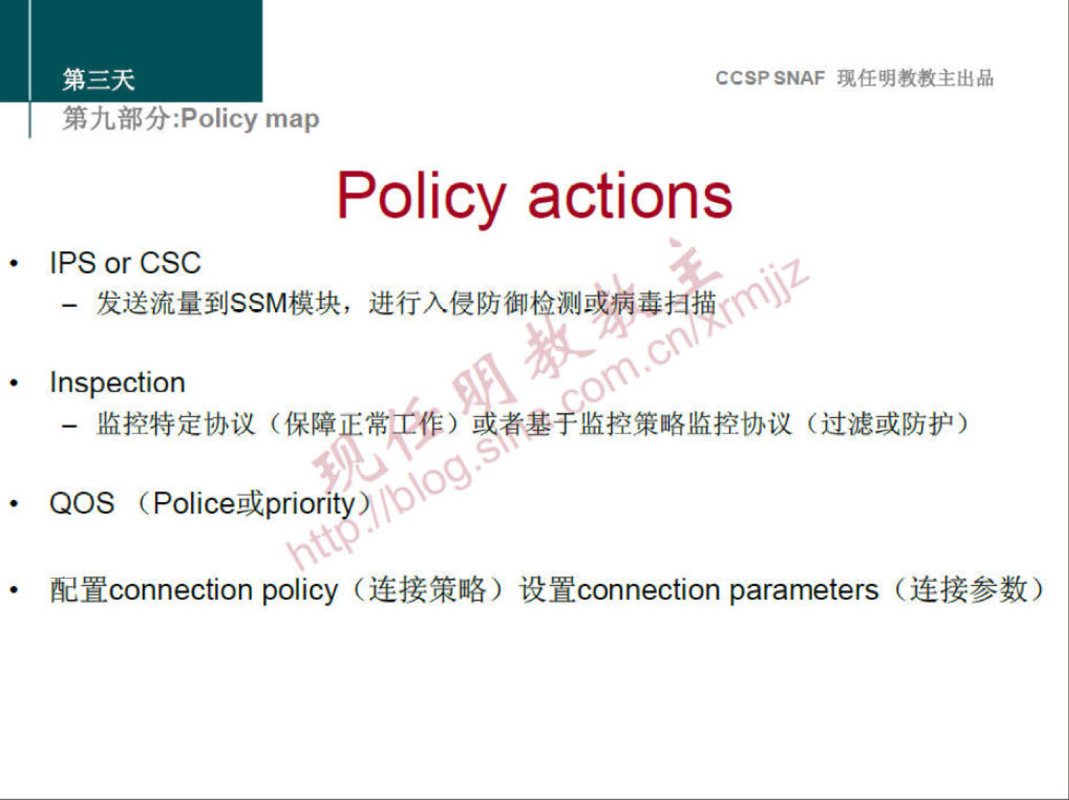 CCSP SNAF 现 任 明 教 教 主 出 品 
第 九 部 分 ： P cy map 
Policy actions 
IPS or CSC 
一 发 送 流 量 到 SSM 模 块 ， 进 行 入 侵 防 御 检 测 或 病 毒 扫 描 
· Inspection 
一 监 控 特 定 协 议 （ 保 障 正 常 工 作 ） 或 者 基 孚 监 控 策 略 监 控 协 议 （ 过 滤 或 防 护 ） 
QOS （ Police 或 pnori 
配 置 connection policy （ 连 接 策 略 ） 设 置 connection parameters （ 连 接 参 数 ） 