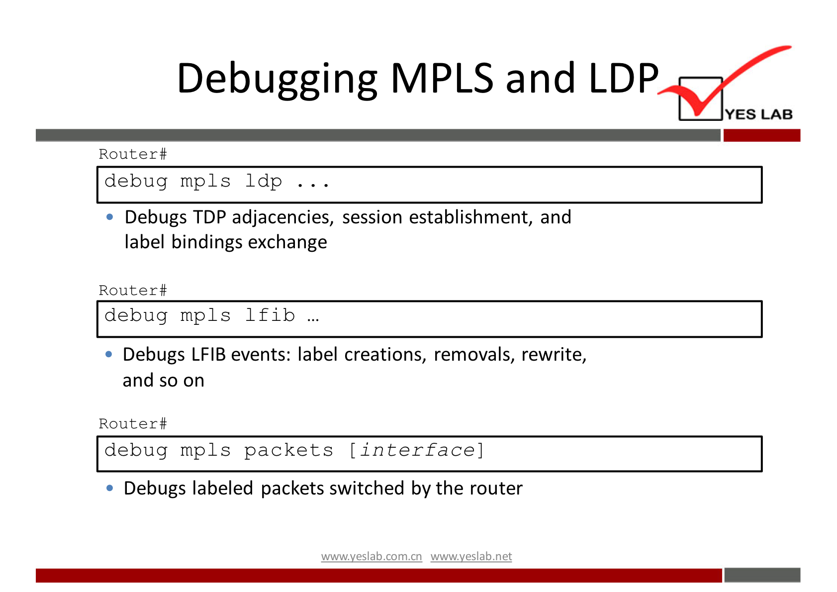 Debugging MPLS and LDP 
YES LAB 
Router# 
debug mpls 1 dp 
Debugs T DP adjacencies, session establishment, and 
label bindings exchange 
Router# 
debug mpls Ifib . 
Debugs LFIB events: label creations, removals, rewrite, 
and so on 
Router# 
debug mp1s packets [interface] 
Debugs labeled packets switched by the router 
wwwveslabnet 