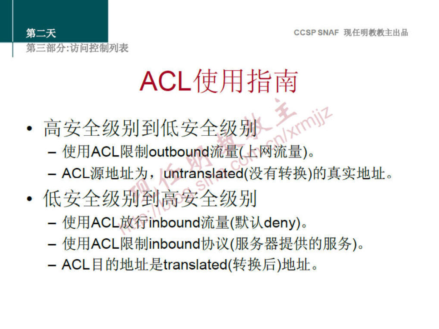 CCSP SNAF 现 任 明 教 教 主 出 品 
第 二 部 分 ： 访 问 控 制 列 表 
ACL 使 用 指 南 
· 高 安 全 级 别 到 低 安 全 级 别 ． 
一 使 用 ACL 限 制 。 utb 。 und 流 量 （ 上 网 流 量 ） 。 
一 ACL 源 地 址 为 ， untranslated( 没 有 转 换 ） 的 真 实 地 址 。 
· 低 安 全 级 别 到 高 安 全 级 别 
使 用 ACL 放 行 inbound 流 量 （ 默 认 deny)o 
一 使 用 ACL 限 制 inb 。 und 协 议 （ 服 务 器 提 供 的 服 务 ） 。 
一 ACL 目 的 地 址 是 translated( 转 换 后 ） 地 址 。 