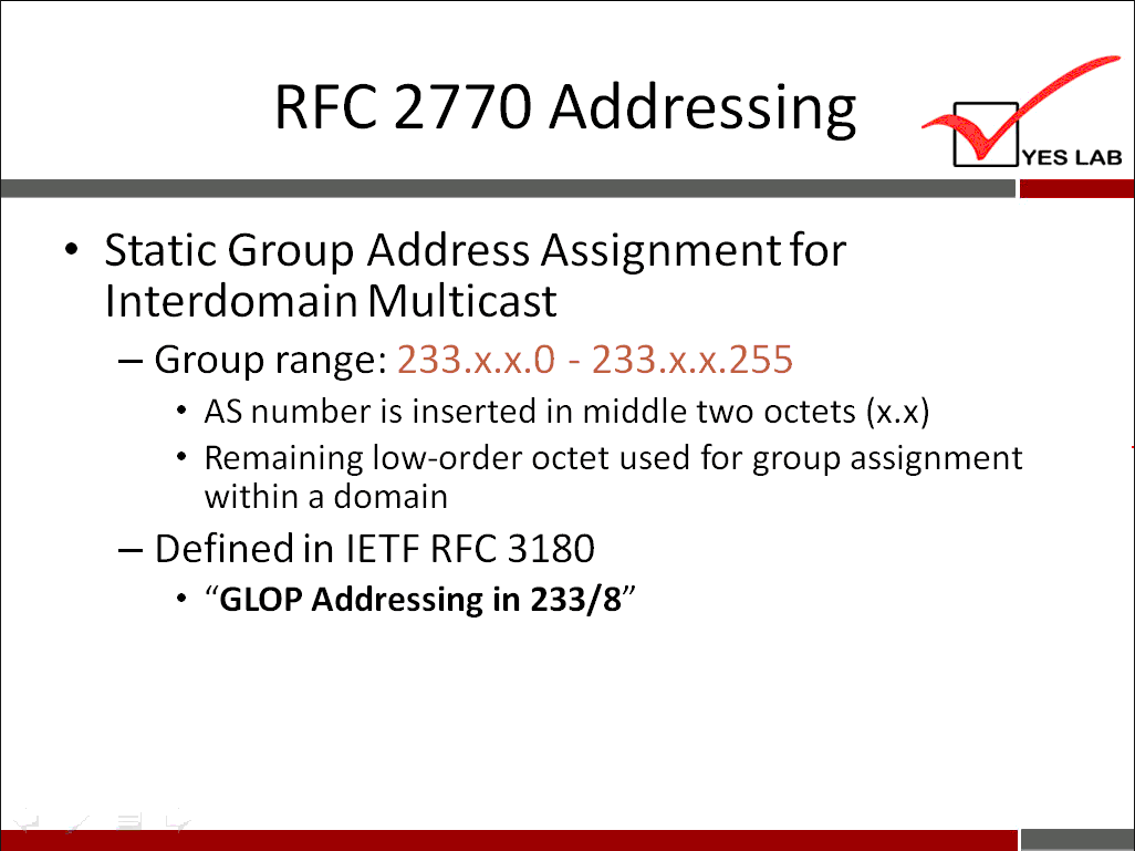 RFC 2770 Addressing YES LAB • Static Group Address Assignment for Interdomain Multicast — Group range: 233.x.x.o - AS number is inserted in middle two octets (x.x) • Remaining low-order octet used for group assignment within a domain - Defined in IETF RFC 3180 'GLOP Addressing in 233/8" 