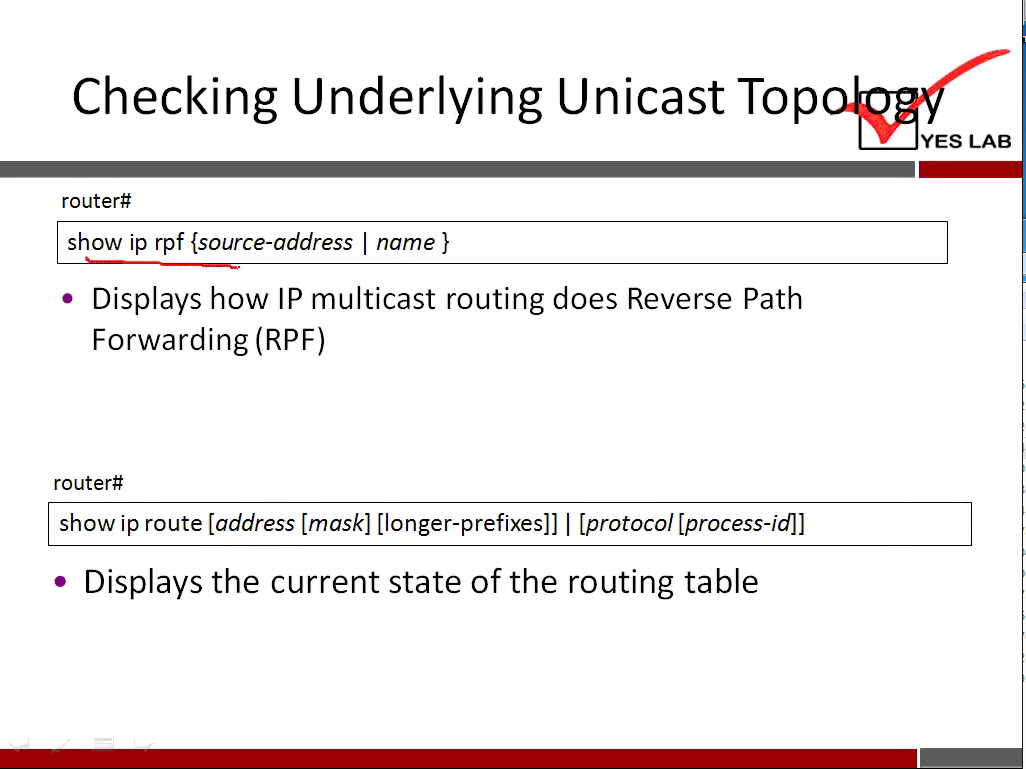 Checking Underlying Unicast Top 
YES LAB 
router# 
show ip rpf {source-address I name } 
• Displays how IP multicast routing does Reverse Path 
Forwarding (RPF) 
router# 
show ip route [address [mask] [longer-prefixes]] I [protocol [process-id]] 
Displays the current state of the routing table 