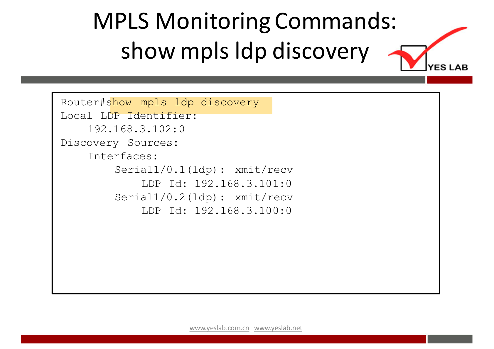 MPLS Monitoring Commands: 
show mpls Idp discovery 
YES LAB 
Router#show mpls Idp discovery 
LDP Id: 192.168.3.101:0 
LDP Id: 192.168.3.100:0 
Local LDP Identifier: 
192.168.3.102:0 
Discovery Sources : 
Interfaces : 
Serial 1/0.1 (Idp) : 
Serial 1/0.2 (Idp) : 
xmi t/ recv 
xmi t/ recv 
wwwveslabnet 