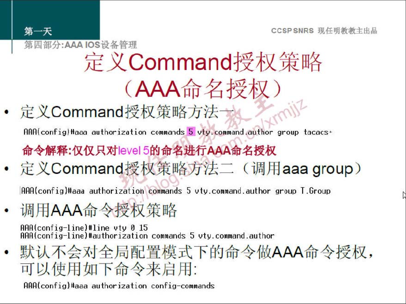 CCSPSNRS 任 明 教 教 主 出 品 
四 部 分 ： ℃ s 设 各 管 理 
定 义 Command 授 权 策 略 
(AAAå 名 授 权 ） 
定 义 Command 授 权 策 略 方 法 
nnn(config) 牖 酬 1h0 ． i “ 1 im comnandsb vC"connand “ a ho 广 group tacacs• 
命 令 解 释 ： 仅 仅 只 对 leve 巧 的 命 名 进 行 AAA 命 名 授 权 
定 义 Command 授 权 策 略 方 法 二 （ 调 用 aaagroup 
ARA(config)Hddd authorization Comands 5 vtv.conmand ． author group T.Gr0LID 
· 调 用 AAA 命 令 授 权 策 略 
RHA(config-line)/line vty d 15 
AAA(config-l ine)/authorization coraands 5 vtv. conn 引 记 -author 
默 认 不 会 对 全 局 配 置 模 式 下 的 命 令 做 AAA 命 令 授 权 ， 
可 以 使 用 如 下 命 令 来 启 用 ： 
nnn(config)ilaaa authorization config-comnands 