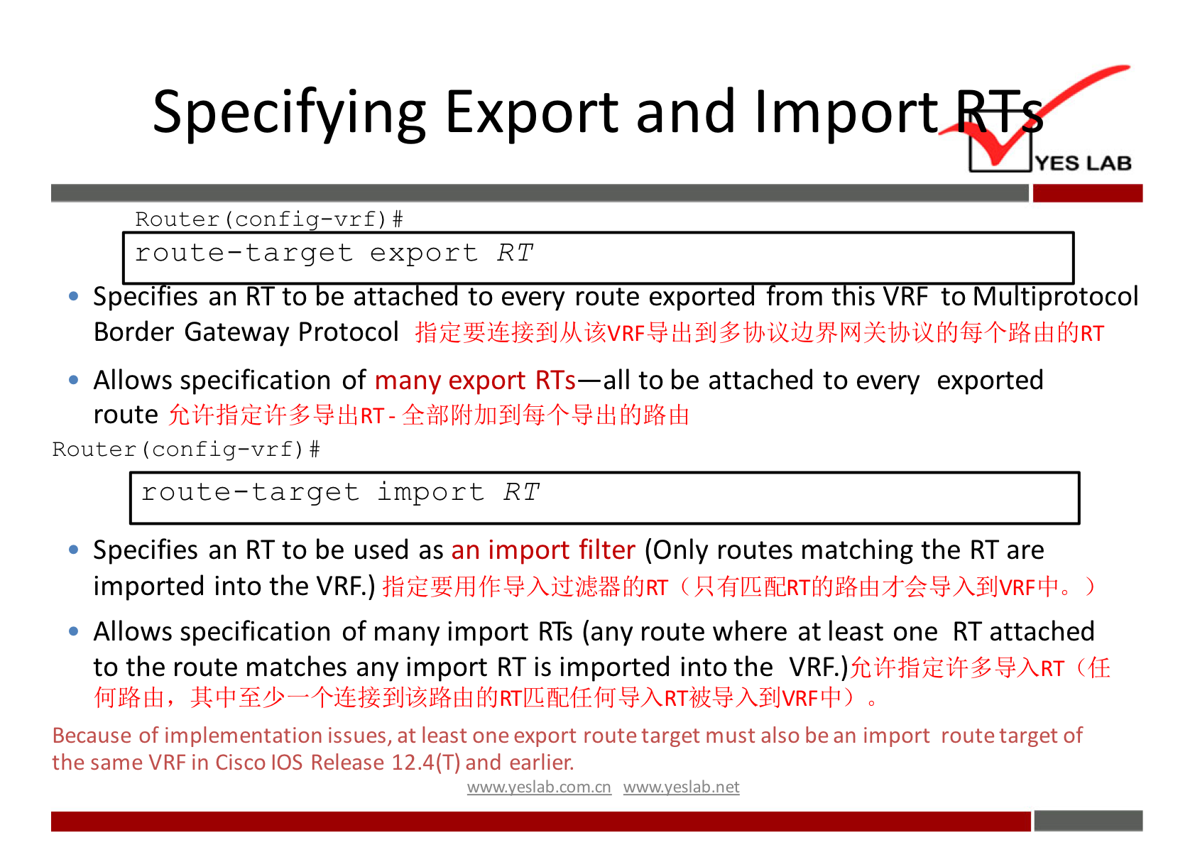 Specifying Export and Impor 
YES LAB 
Router (confi 
route-target export RT 
to u tiprotocol 
Speci les an 
to e attac e to every route exporte rom t IS 
Border Gateway Protocol 
Allows specification of many export RTs—all to be attached to every exported 
route 
Router (config—vrf) # 
route—target import RT 
Specifies an RT to be used as an import filter (Only routes matching the RT are 
imported into the VRF.) 
Allows specification of many import RTS (any route where at least one RT attached 
to the route matches any import RT is imported into the (If 
f%6Eü, 
Because of implementation issues, at least one export route target must also be an import route target of 
the same VRF in Cisco IOS Release 12.4(T) and earlier. 