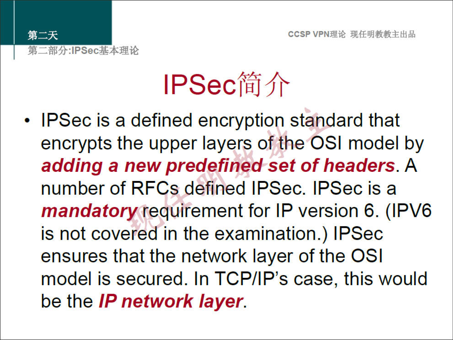 ccsp VPNN 
IPSecffJfr 
• IPSec is a defined encryption standard that 
encrypts the upper layers of the OSI model by 
adding a new predefined set of headers. A 
number of RFCs defined IPSec. IPSec is a 
mandatory requirement for IP version 6. (IPV6 
is not covered in the examination.) IPSec 
ensures that the network layer of the OSI 
model is secured. In TCP/IP's case, this would 
be the IP network layer. 