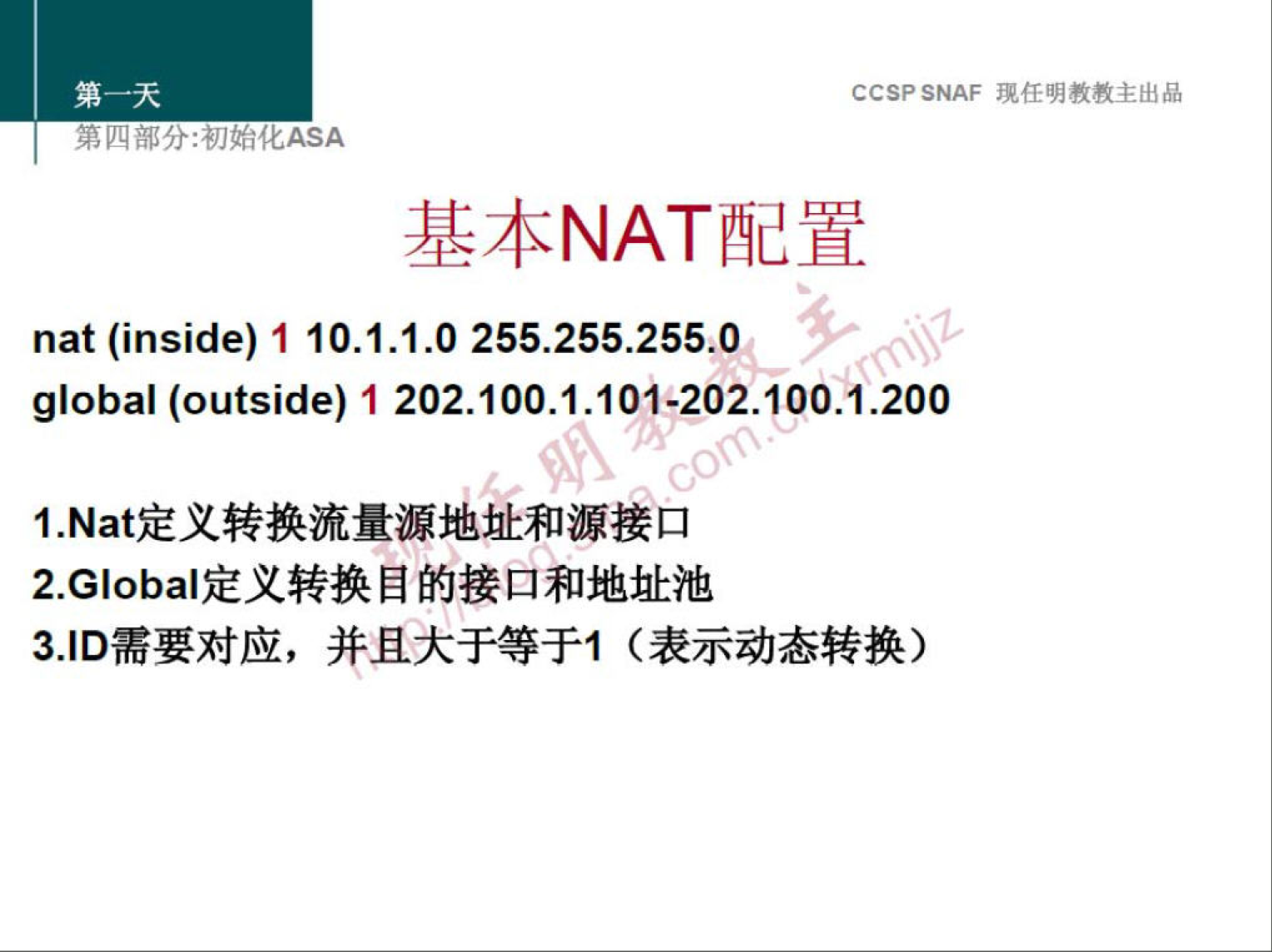 CCSP SNAF 现 任 明 教 教 主 出 品 
第 分 ： 初 化 厶 SA 
基 本 NAT 配 置 
nat (inside) 1 10 ． 1 ． 1 ． 0 255 ． 255 ． 255 ． 0 
global (outside) 1 202 ． 100 ． 1 ． 101 · 202 ． 100 ． 1 ． 200 
0 
1 ． Nat 定 义 转 换 流 量 源 地 址 和 源 接 口 
2 ． G ba 啶 义 转 换 目 的 接 口 和 地 址 池 
3 」 D 需 要 对 应 ， 并 且 大 于 等 于 1 （ 表 示 动 态 转 换 ） 