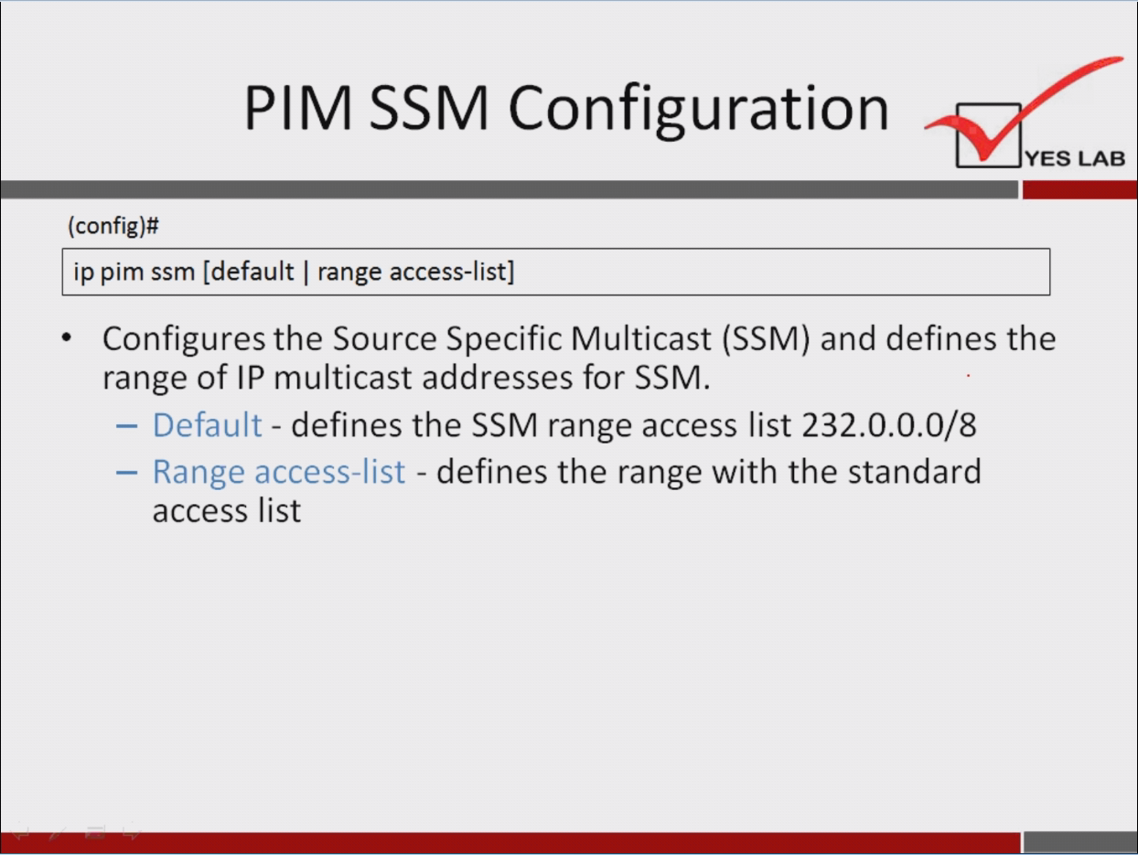 计算机生成了可选文字:
P | M SSM Configuration 
YES LAB 
()o nfig)# 
ip pim ssm [default | range access-list] 
· Configures the Source Specific Multicast (SSM) and defines the 
range Of 甲 multicast addresses for SSM. 
一 Default - defines the SSM range access list 232 ． 0 ． 0 ． 0 / 8 
Range access-list - defines the range with the standard 
access list 