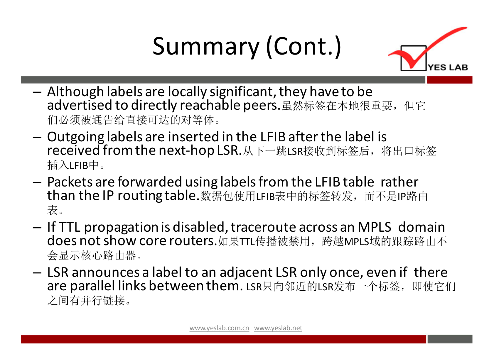 Summary (Cont.) 
YES LAB 
— Although labels are locally significant, they have to be 
advertised to directly reachable peers. 
— Outgoing labels are inserted in the LFIB after the label is 
received from the next-hop LSR. 
— Packets are forwarded using labels from the LFIB table rather 
than the IP routingtable. 
— If TTL propagation is disabled, traceroute across an MPLS domain 
does not show core 
— LSR announces a label to an adjacent LSR only once, even if there 
are parallel links between them. UPffEffJ 
wwwveslabnet 