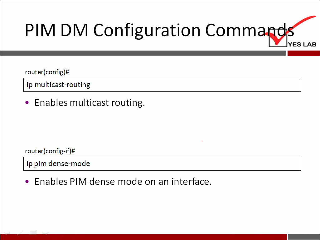 PIM DM Configuration Comm 
YES LAB 
router(config)# 
ip multicast-routing 
• Enables multicast routing. 
router(config-if)# 
ip pim dense-mode 
• Enables PIM dense mode on an interface. 