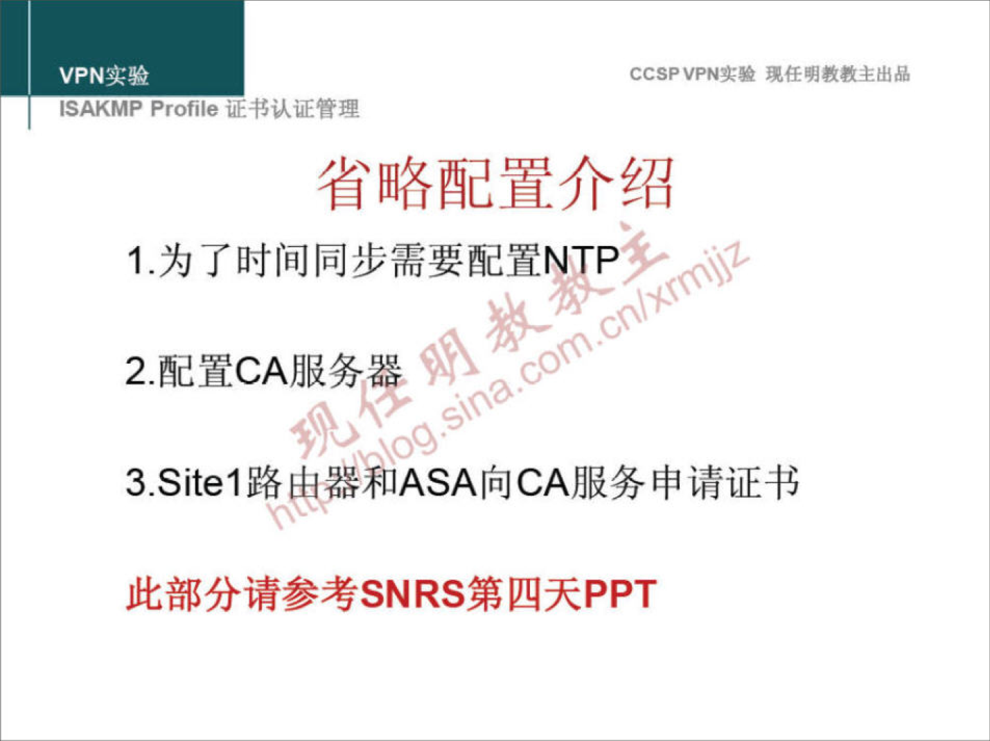 VPN 实 验 
ISAKMP Profile 证 二 书 认 证 管 理 
CCSPVPN 实 验 现 任 明 教 教 主 出 品 
省 略 配 置 介 绍 
1 ． 为 了 时 间 同 步 需 要 配 置 NTP 
2 ． 配 置 CA 服 务 器 
3 ． Sitel 路 申 和 ASA 向 CA 服 务 申 请 证 书 
此 部 分 请 参 考 SNRS 第 四 天 PPT 