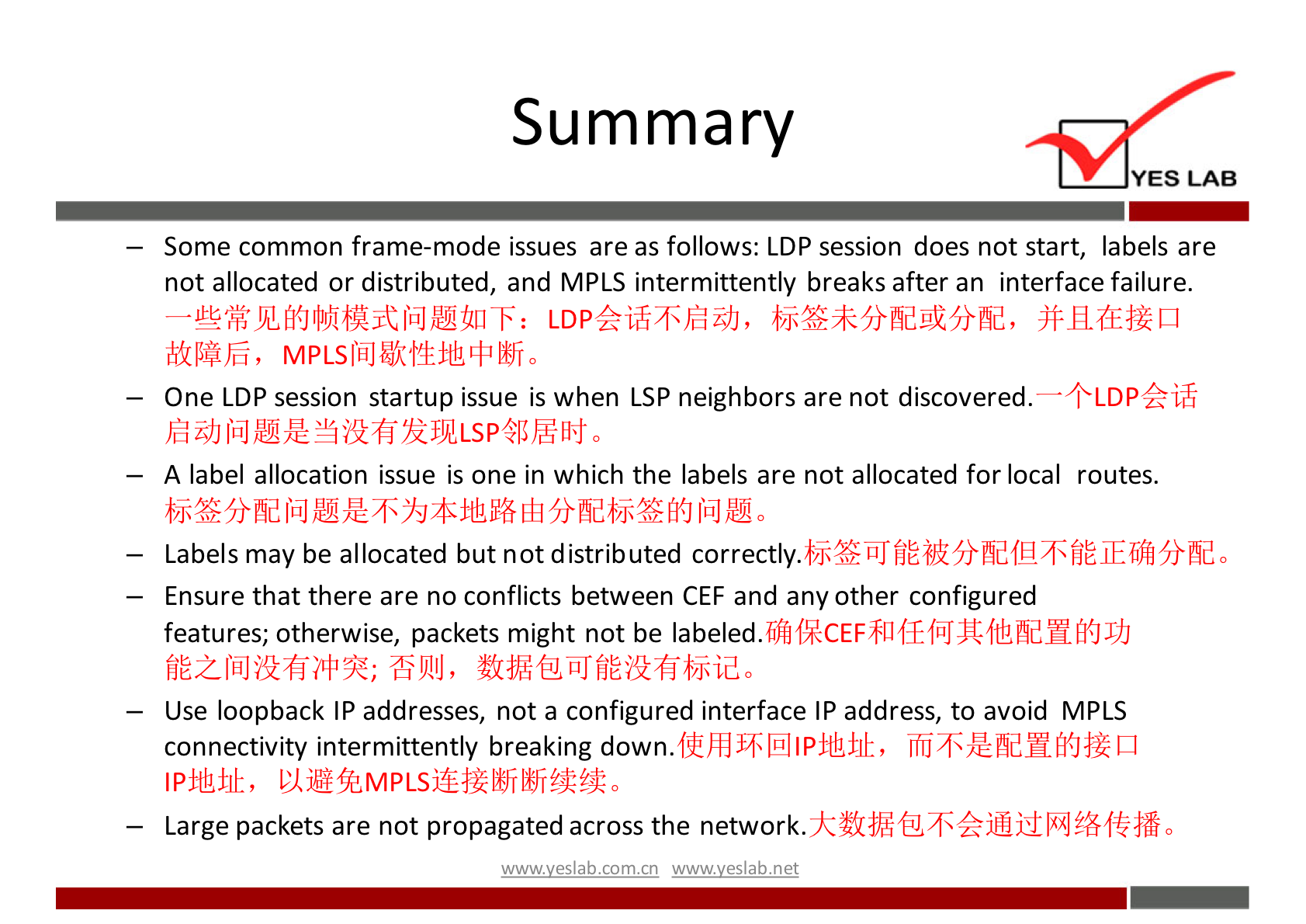 Summary 
YES LAB 
— Some common frame-mode issues are as follows: LDP session does not start, labels are 
not allocated or distributed, and MPLS intermittently breaks after an interface failure. 
— One LDP session startup issue is when LSP neighbors are not discovered. — + LDP k iff 
hid 0 
— A label allocation issue is one in which the labels are not allocated for local routes. 
Labels may be allocated but not distributed correctly. 
— Ensure that there are no conflicts between CEF and any other configured 
features; otherwise, packets might not be 
— Use loopback IP addresses, not a configured interface IP address, to avoid MPLS 
connectivity intermittently breaking down. 
— Large packets are not propagated across the network. 
wwwveslabnet 