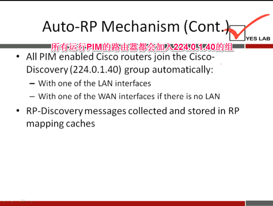 Auto-RP Mechanism (Cont 
YES LAB 
All PIM enabled Cisco routers join the Cisco- 
Discovery (224.0.1.40) group automatically: 
— With one of the LAN interfaces 
— With one of the WAN interfaces if there is no LAN 
RP-Discovery messages collected and stored in RP 
mapping caches 