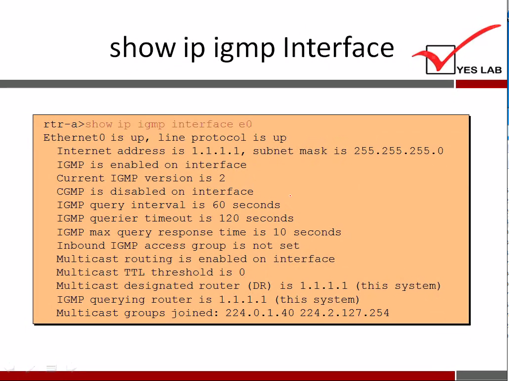 show ip igmp Interface 
show ip ±grt-up interface eo 
rtr—a> 
Ethernet O is up, line protocol is up 
Internet address is 1.1. 1.1, subnet mask is 255.255.255. 
IGMP is enabled on interface 
Current IGMP version is 2 
CGMP is disabled on interface 
IGMP query interval is 60 seconds 
IGMP querier timeout is 120 seconds 
IGMP max query response time is 10 seconds 
Inbound IGMP access group is not set 
Multicast routing is enabled on interface 
Multicast TTL threshold is O 
Multicast designated router (DR) is 1.1. 1.1 (this system) 
IGMP querying router is 1.1. 1.1 (this system) 
Multicast groups joined: 224.0. 1.40 224.2. 127 . 254 
YES LAB 