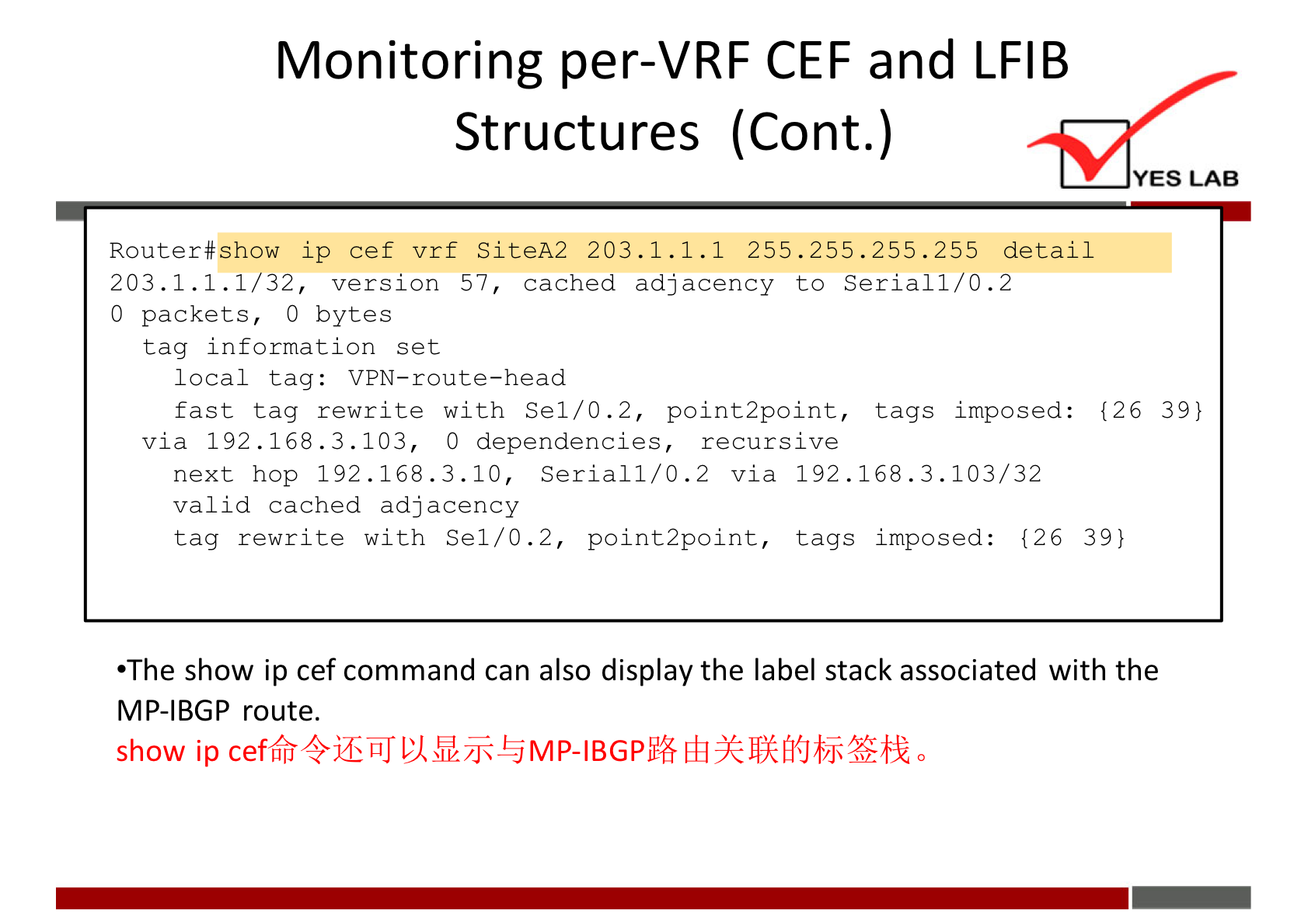 Monitoring per-VRF CEF and LFIB 
Structures (Cont.) 
YES LAB 
Router#show ip cef vrf SiteA2 203.1.1.1 255 .255 .255 .255 detail 
203.1.1.1/32, version 57, cached adjacency to Serial I/O .2 
O packets, O bytes 
tag information set 
local tag: 
fast tag rewrite with Sel/O . 2, point2point, tags imposed: 
via 192.168.3.103, 
O dependencies , recursive 
next hop 192.168.3.10, Serial 1/0.2 via 192.168.3.103/32 
valid cached adj acency 
(26 39} 
tag rewrite with Sel/O . 2, point2point, tags imposed: (26 39} 
•The show ip cef command can also display the label stack associated with the 
MP-IBGP route. 
show ip 