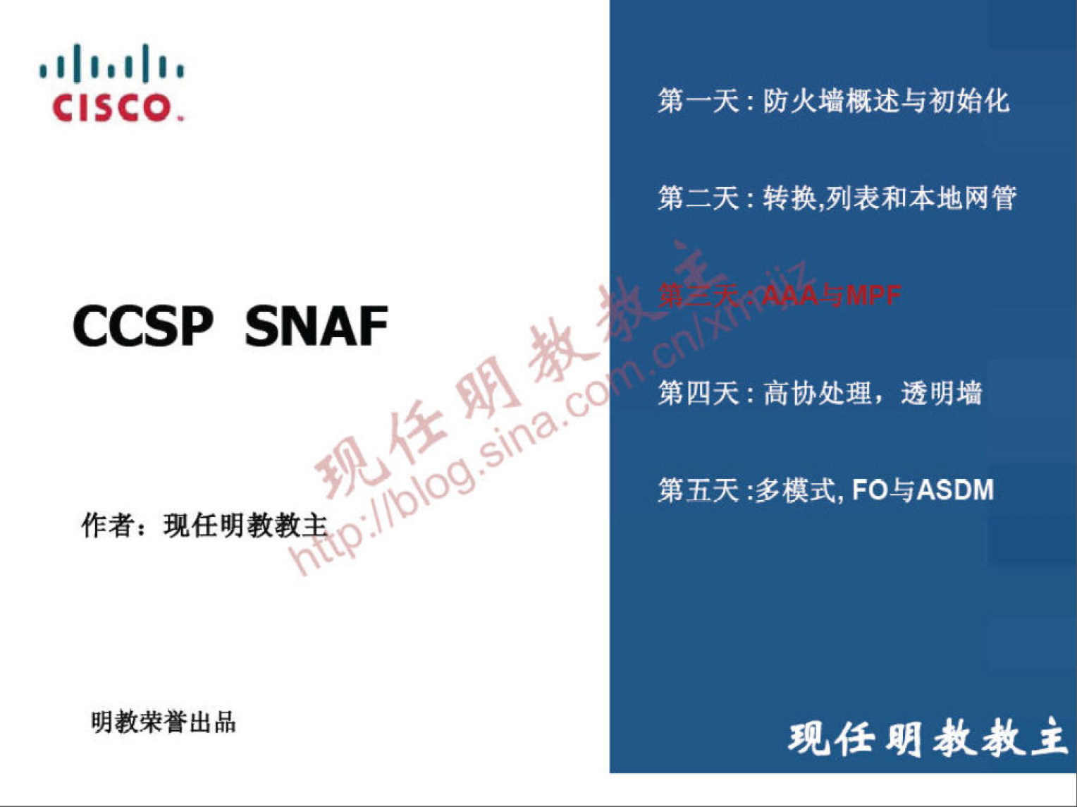 CISCO 
CCSP SNAF 
作 者 ： 现 任 明 教 教 
0 
明 教 荣 誉 出 品 
第 一 天 ： 防 火 墻 概 述 与 初 始 化 
第 二 天 ： 转 换 ， 列 表 和 本 地 网 管 
第 四 天 ： 高 协 处 理 ， 透 明 墻 
第 五 天 ： 多 模 式 ， FO 与 ASDM 
现 任 朋 教 教 主 