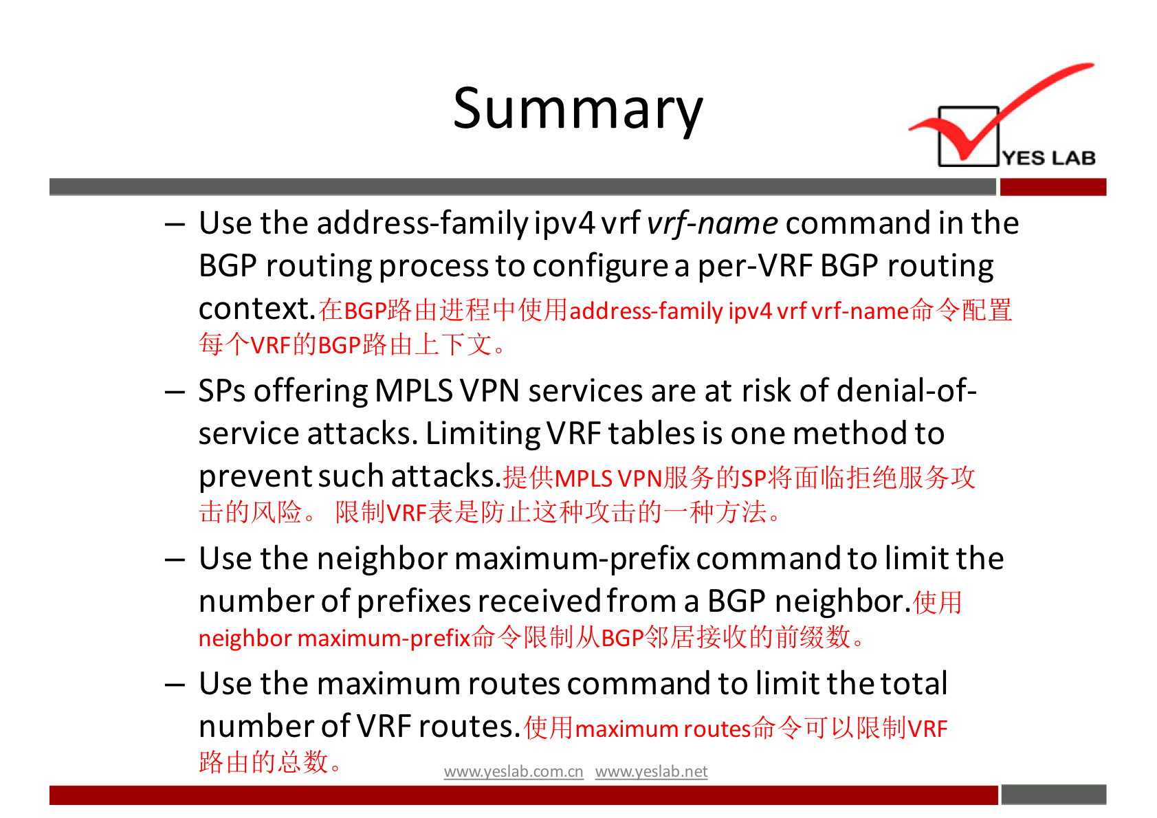 Summary 
YES LAB 
— Use the address-family ipv4vrfvrf-name command in the 
BGP routing process to configure a per-VRF BGP routing 
context. 
(:EBGPffß add ress-family ipv4 vrfvrf-nameffi 4fidH 
— SPs offering MPLS VPN services are at risk of denial-of- 
service attacks. Limiting VRF tables is one method to 
prevent such attacks. 
— Use the neighbor maximum-prefix command to limit the 
number of prefixes received from a BGP neighbor.flih} 
neighbor 0 
— Use the maximum routes command to limit the total 
number ofVRF routes. 
maximum routesffi fbIJVRF 
wwwveslab net 